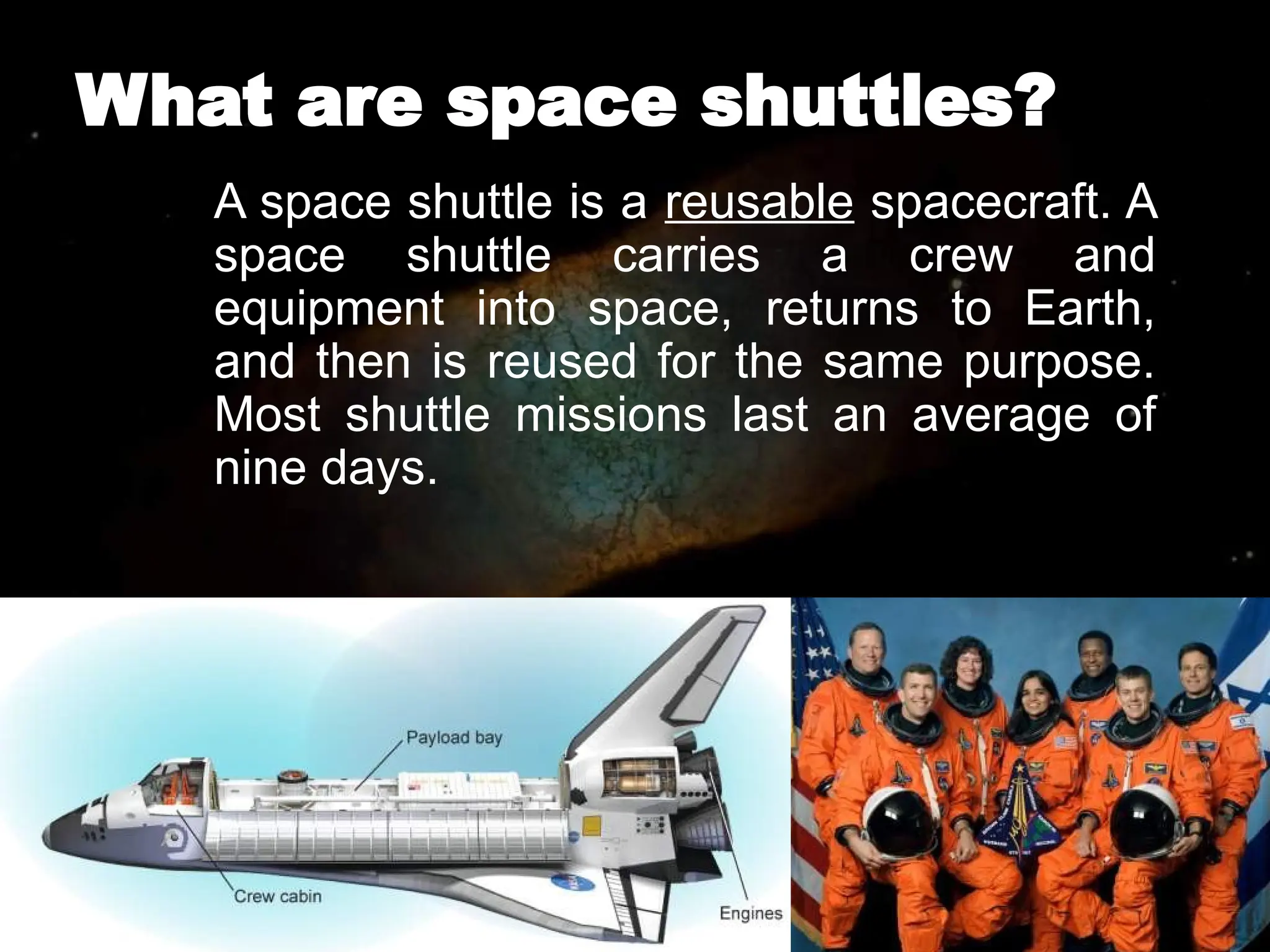 What are space shuttles?
A space shuttle is a reusable spacecraft. A
space shuttle carries a crew and
equipment into space, returns to Earth,
and then is reused for the same purpose.
Most shuttle missions last an average of
nine days.
 