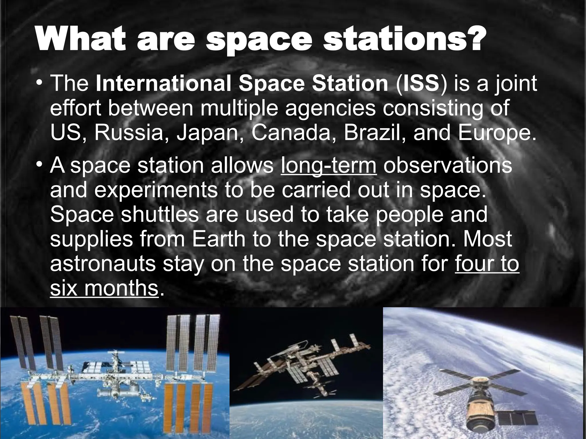 What are space stations?
• The International Space Station (ISS) is a joint
effort between multiple agencies consisting of
US, Russia, Japan, Canada, Brazil, and Europe.
• A space station allows long-term observations
and experiments to be carried out in space.
Space shuttles are used to take people and
supplies from Earth to the space station. Most
astronauts stay on the space station for four to
six months.
 