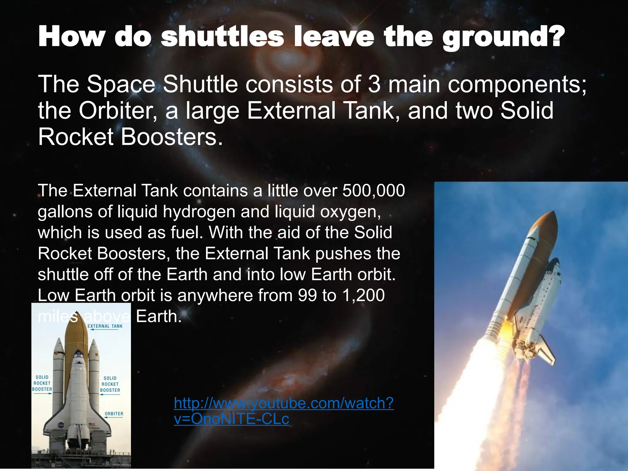 How do shuttles leave the ground?
The Space Shuttle consists of 3 main components;
the Orbiter, a large External Tank, and two Solid
Rocket Boosters.
The External Tank contains a little over 500,000
gallons of liquid hydrogen and liquid oxygen,
which is used as fuel. With the aid of the Solid
Rocket Boosters, the External Tank pushes the
shuttle off of the Earth and into low Earth orbit.
Low Earth orbit is anywhere from 99 to 1,200
miles above Earth.
http://www.youtube.com/watch?
v=OnoNITE-CLc
 