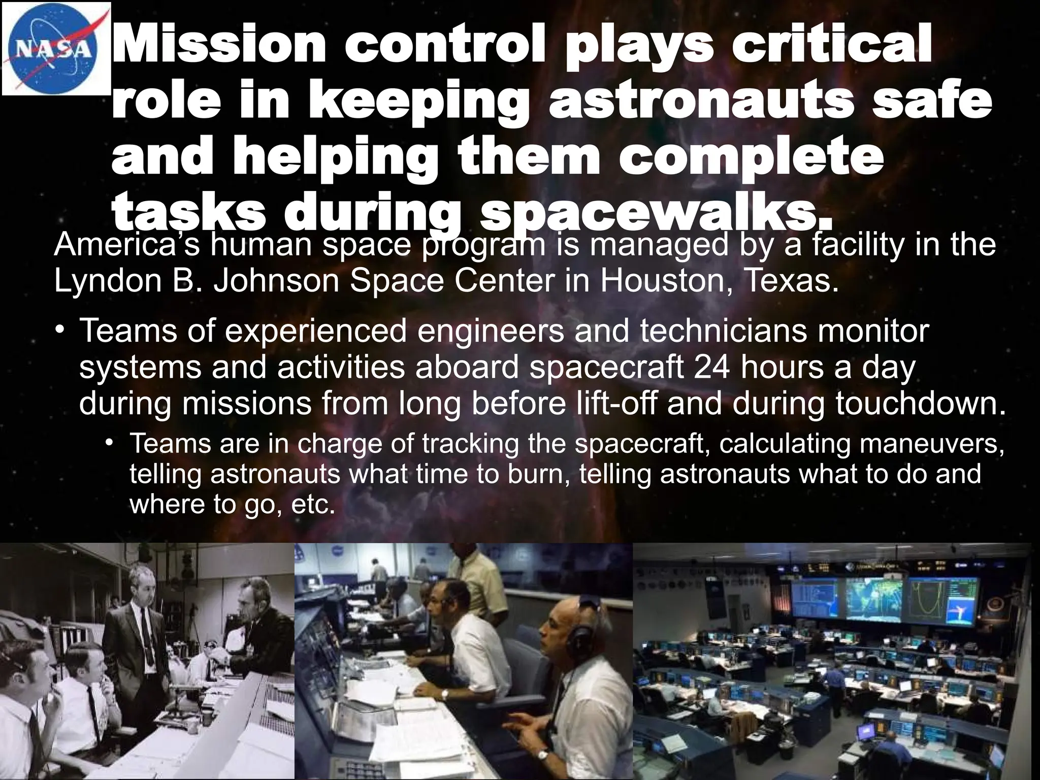 Mission control plays critical
role in keeping astronauts safe
and helping them complete
tasks during spacewalks.
America’s human space program is managed by a facility in the
Lyndon B. Johnson Space Center in Houston, Texas.
• Teams of experienced engineers and technicians monitor
systems and activities aboard spacecraft 24 hours a day
during missions from long before lift-off and during touchdown.
• Teams are in charge of tracking the spacecraft, calculating maneuvers,
telling astronauts what time to burn, telling astronauts what to do and
where to go, etc.
 