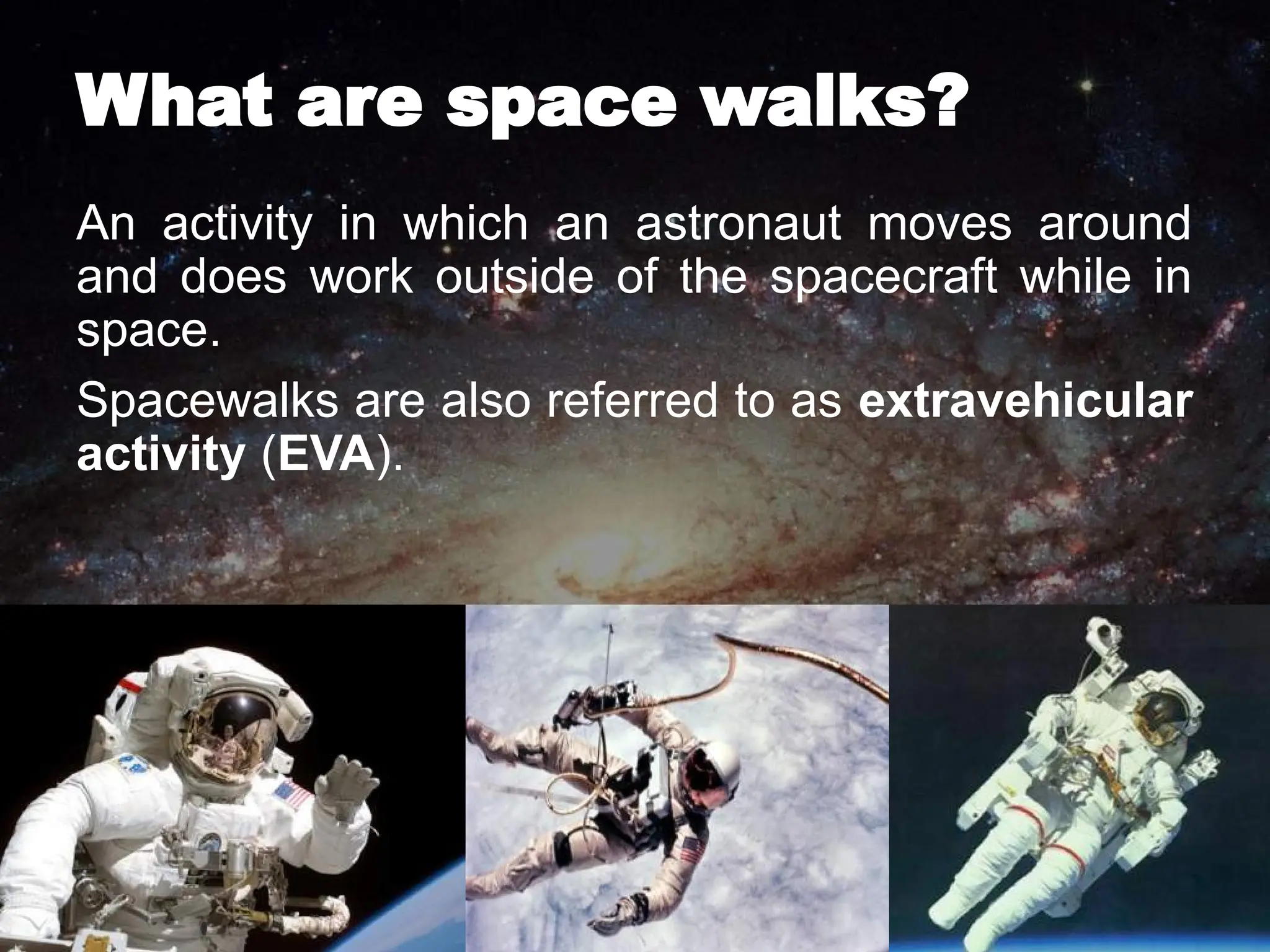 What are space walks?
An activity in which an astronaut moves around
and does work outside of the spacecraft while in
space.
Spacewalks are also referred to as extravehicular
activity (EVA).
 