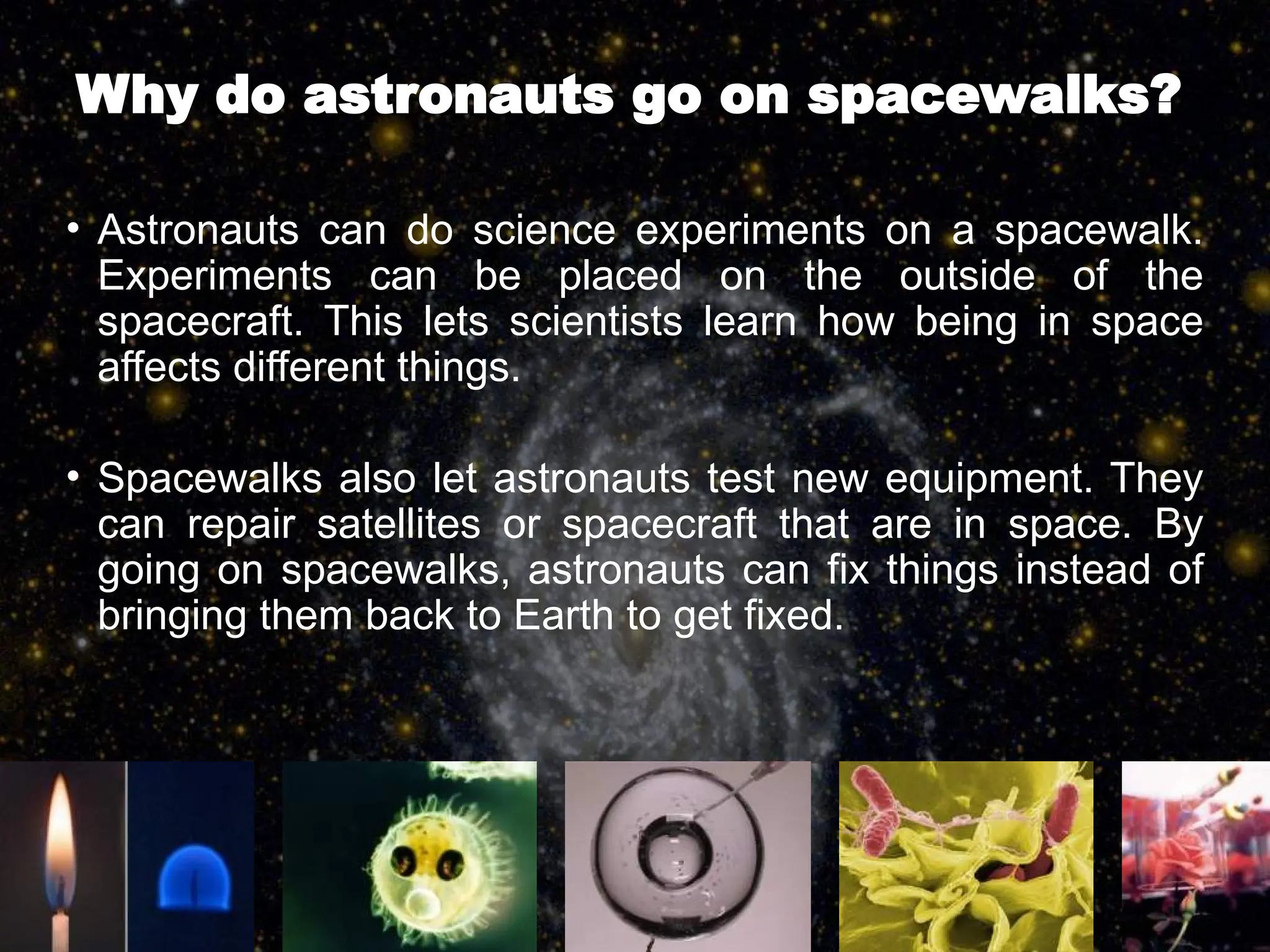 Why do astronauts go on spacewalks?
• Astronauts can do science experiments on a spacewalk.
Experiments can be placed on the outside of the
spacecraft. This lets scientists learn how being in space
affects different things.
• Spacewalks also let astronauts test new equipment. They
can repair satellites or spacecraft that are in space. By
going on spacewalks, astronauts can fix things instead of
bringing them back to Earth to get fixed.
 
