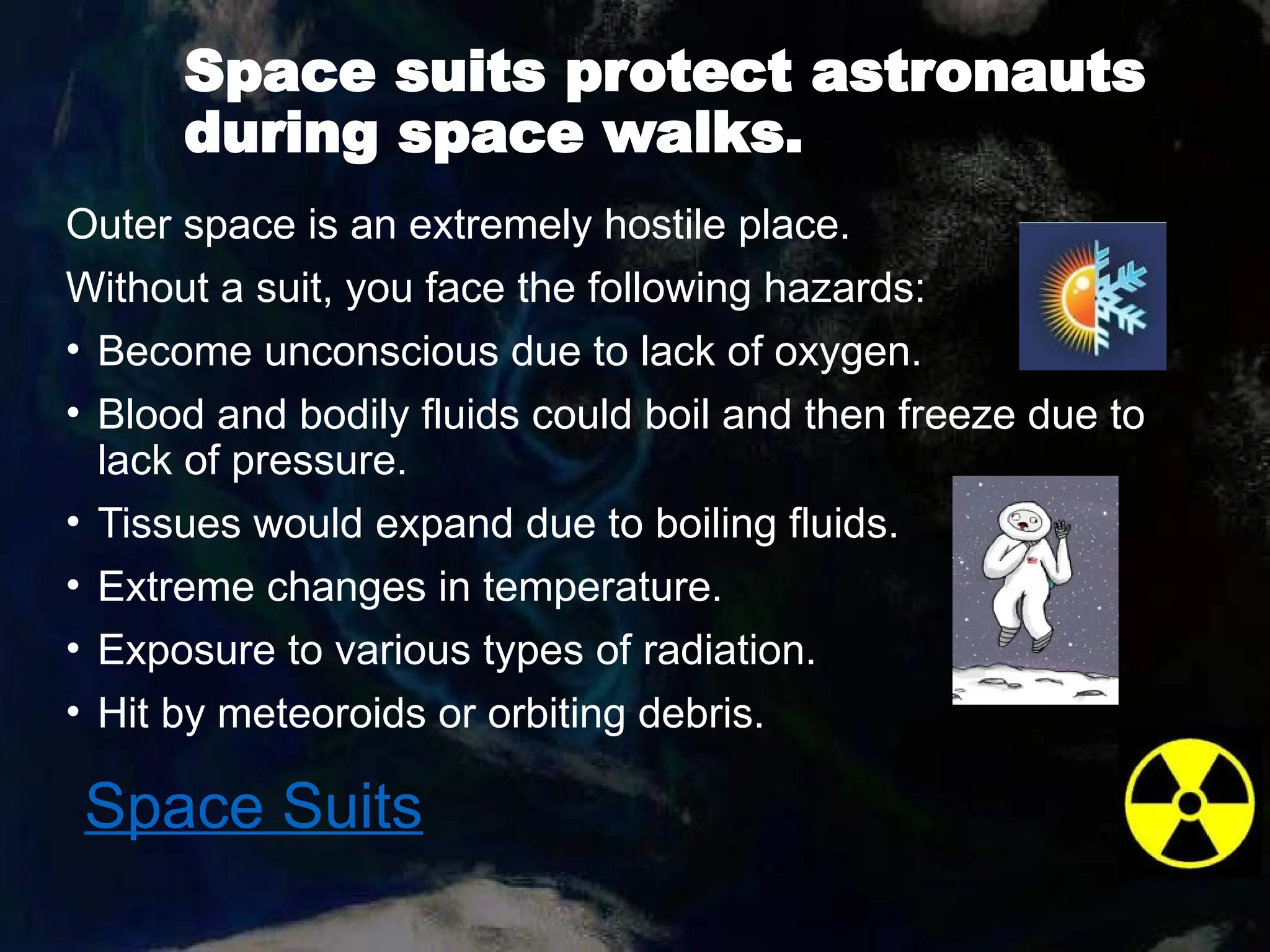 Space suits protect astronauts
during space walks.
Outer space is an extremely hostile place.
Without a suit, you face the following hazards:
• Become unconscious due to lack of oxygen.
• Blood and bodily fluids could boil and then freeze due to
lack of pressure.
• Tissues would expand due to boiling fluids.
• Extreme changes in temperature.
• Exposure to various types of radiation.
• Hit by meteoroids or orbiting debris.
Space Suits
 