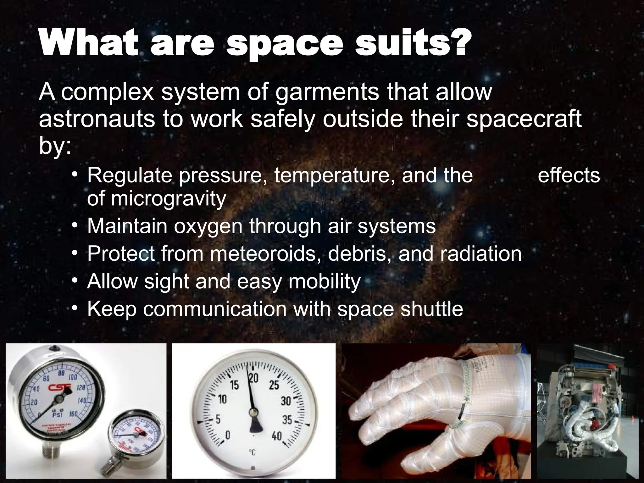 What are space suits?
A complex system of garments that allow
astronauts to work safely outside their spacecraft
by:
• Regulate pressure, temperature, and the effects
of microgravity
• Maintain oxygen through air systems
• Protect from meteoroids, debris, and radiation
• Allow sight and easy mobility
• Keep communication with space shuttle
 