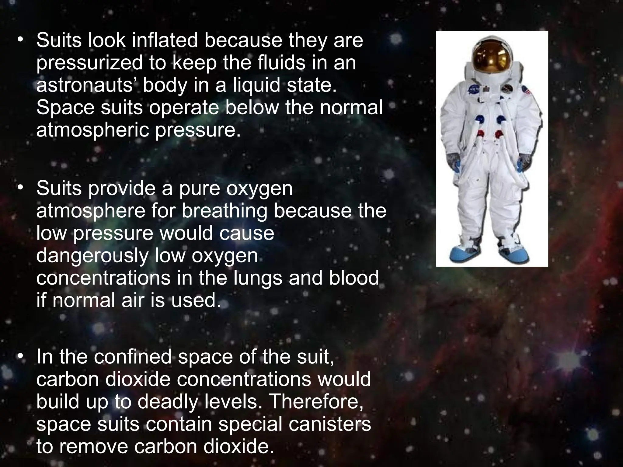 • Suits look inflated because they are
pressurized to keep the fluids in an
astronauts’ body in a liquid state.
Space suits operate below the normal
atmospheric pressure.
• Suits provide a pure oxygen
atmosphere for breathing because the
low pressure would cause
dangerously low oxygen
concentrations in the lungs and blood
if normal air is used.
• In the confined space of the suit,
carbon dioxide concentrations would
build up to deadly levels. Therefore,
space suits contain special canisters
to remove carbon dioxide.
 