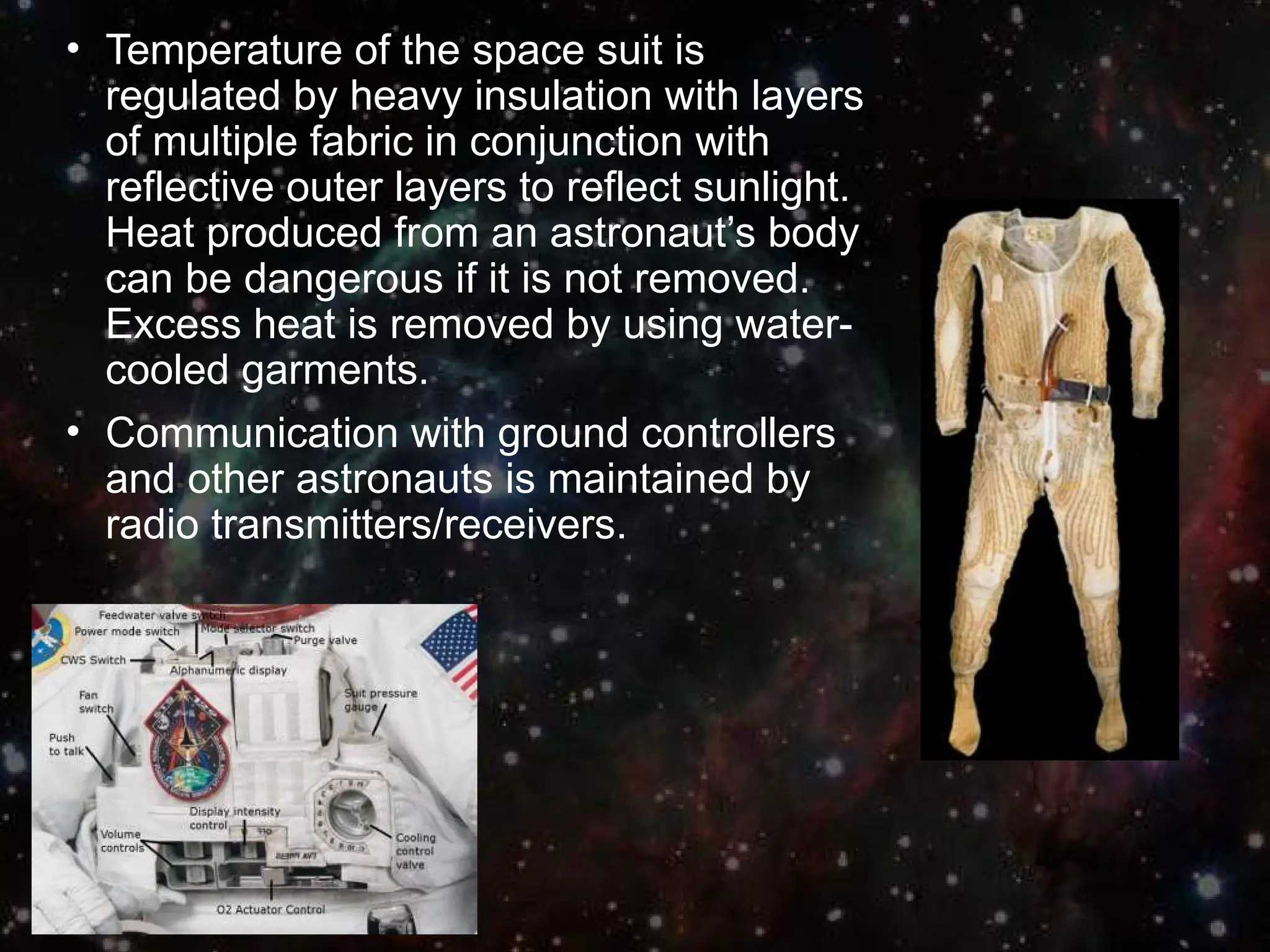 • Temperature of the space suit is
regulated by heavy insulation with layers
of multiple fabric in conjunction with
reflective outer layers to reflect sunlight.
Heat produced from an astronaut’s body
can be dangerous if it is not removed.
Excess heat is removed by using water-
cooled garments.
• Communication with ground controllers
and other astronauts is maintained by
radio transmitters/receivers.
 