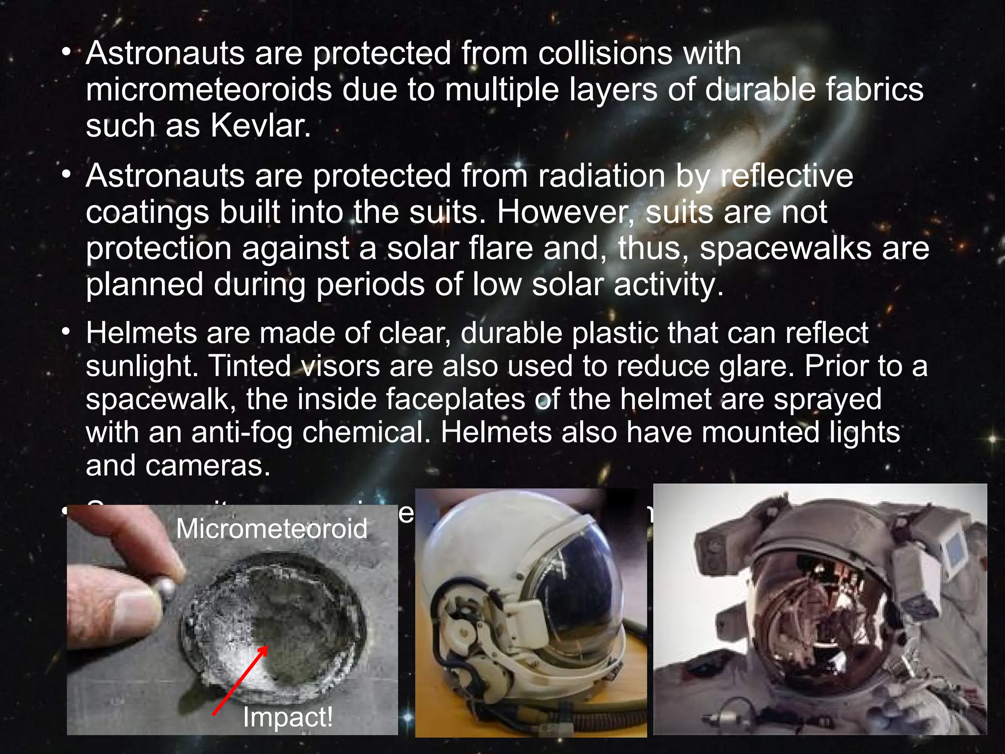 • Astronauts are protected from collisions with
micrometeoroids due to multiple layers of durable fabrics
such as Kevlar.
• Astronauts are protected from radiation by reflective
coatings built into the suits. However, suits are not
protection against a solar flare and, thus, spacewalks are
planned during periods of low solar activity.
• Helmets are made of clear, durable plastic that can reflect
sunlight. Tinted visors are also used to reduce glare. Prior to a
spacewalk, the inside faceplates of the helmet are sprayed
with an anti-fog chemical. Helmets also have mounted lights
and cameras.
• Space suits are equipped with special joints for easy mobility.
Micrometeoroid
Impact!
 