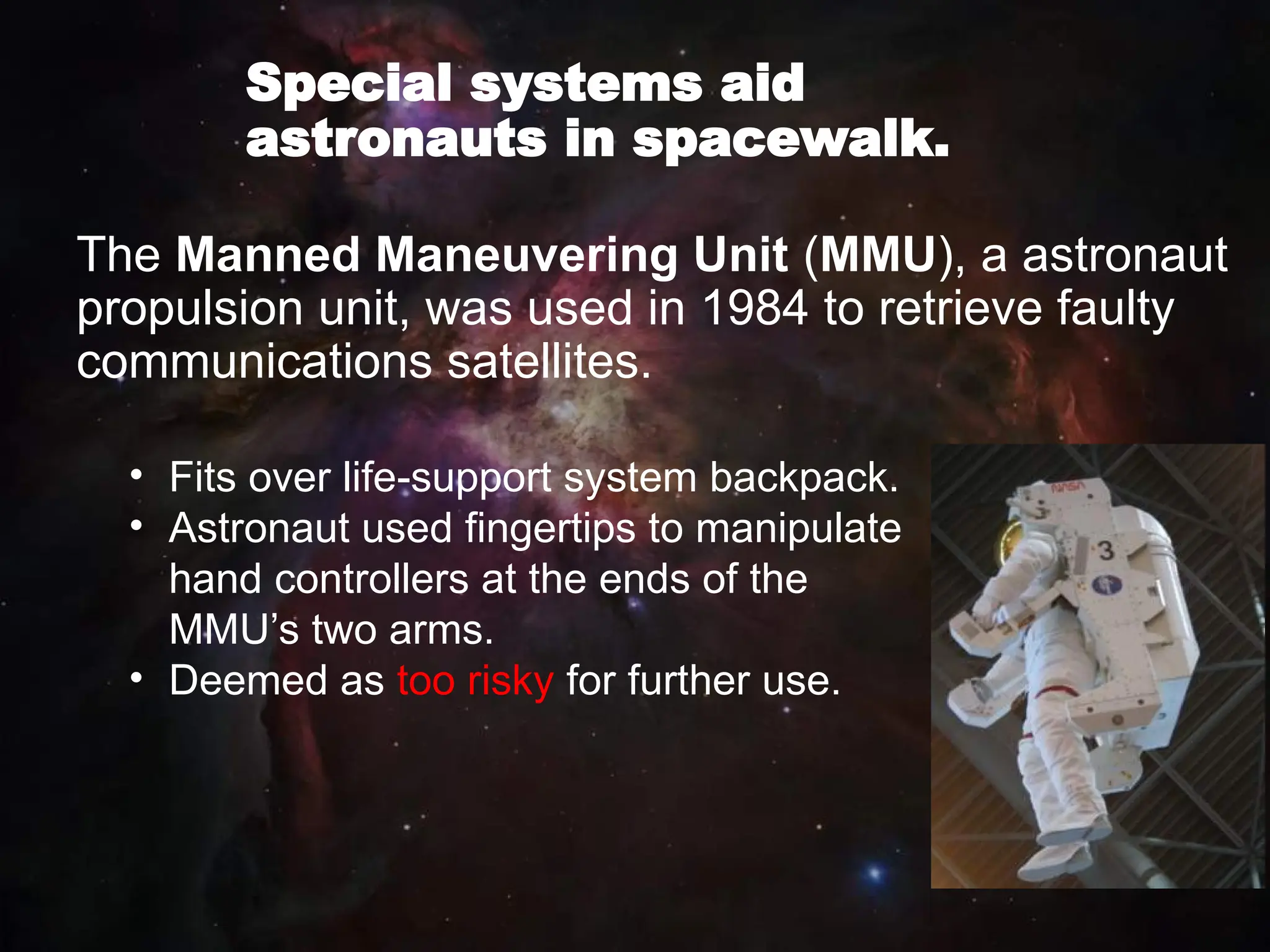 Special systems aid
astronauts in spacewalk.
The Manned Maneuvering Unit (MMU), a astronaut
propulsion unit, was used in 1984 to retrieve faulty
communications satellites.
• Fits over life-support system backpack.
• Astronaut used fingertips to manipulate
hand controllers at the ends of the
MMU’s two arms.
• Deemed as too risky for further use.
 