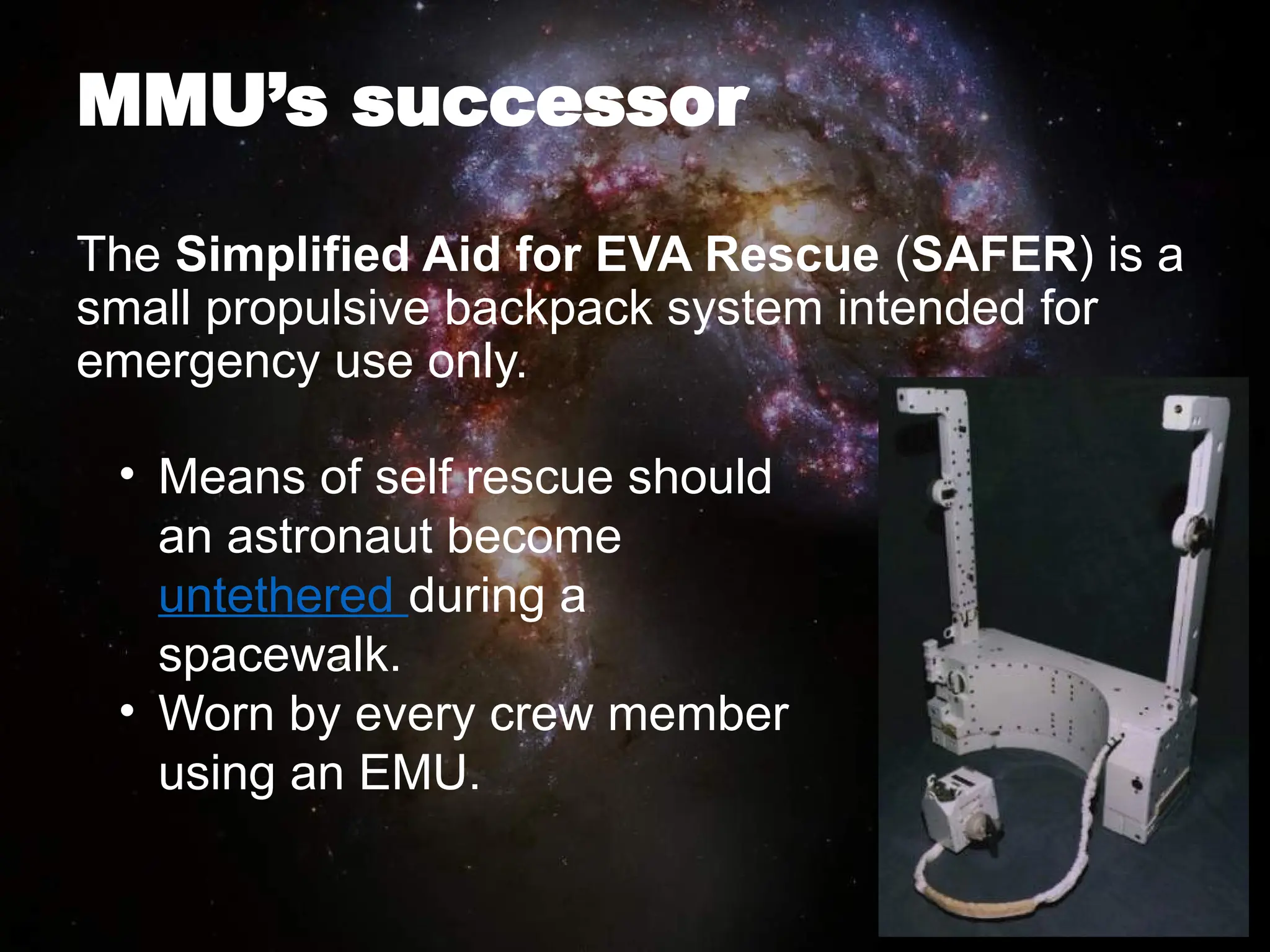 MMU’s successor
The Simplified Aid for EVA Rescue (SAFER) is a
small propulsive backpack system intended for
emergency use only.
• Means of self rescue should
an astronaut become
untethered during a
spacewalk.
• Worn by every crew member
using an EMU.
 