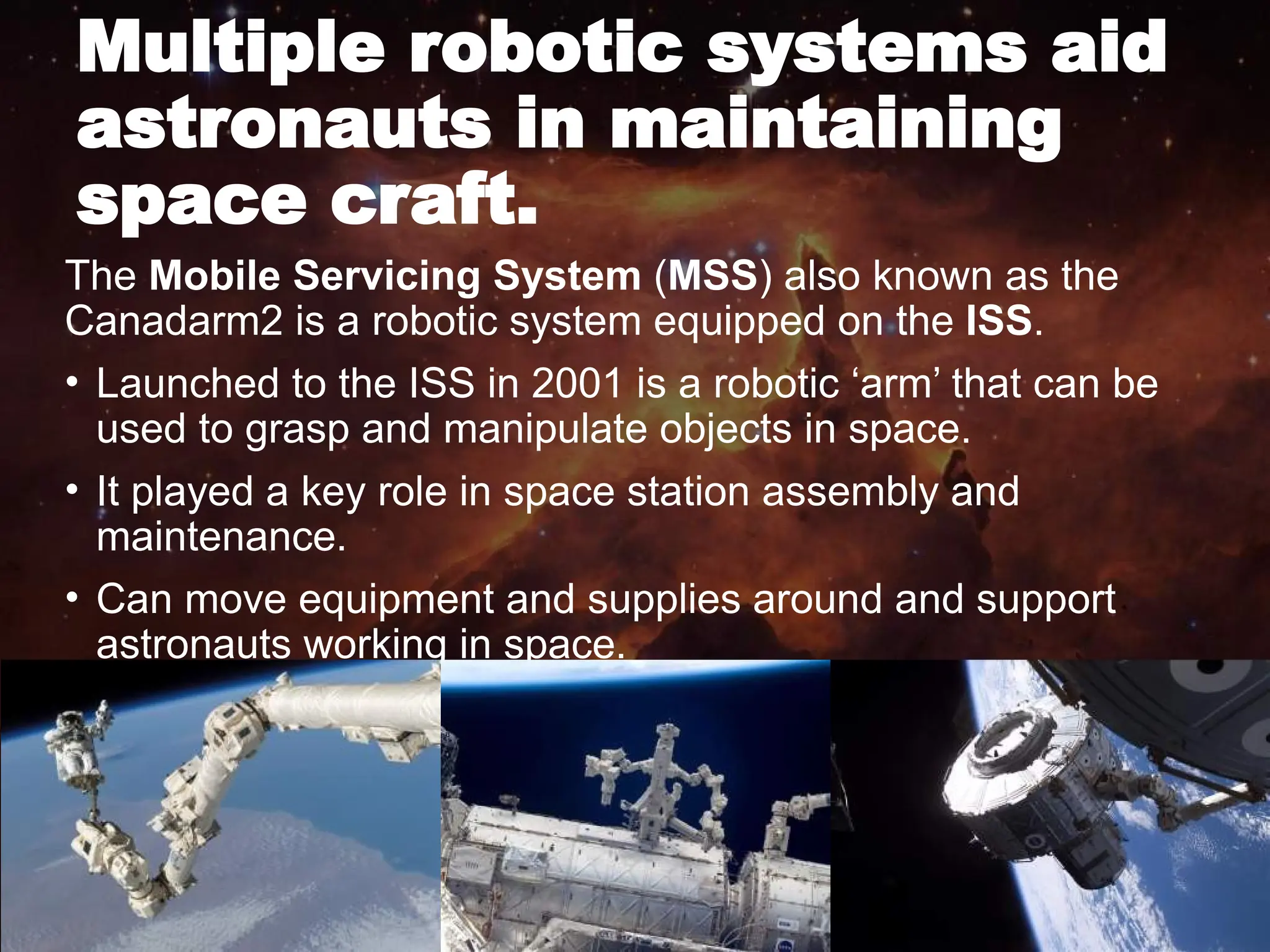 Multiple robotic systems aid
astronauts in maintaining
space craft.
The Mobile Servicing System (MSS) also known as the
Canadarm2 is a robotic system equipped on the ISS.
• Launched to the ISS in 2001 is a robotic ‘arm’ that can be
used to grasp and manipulate objects in space.
• It played a key role in space station assembly and
maintenance.
• Can move equipment and supplies around and support
astronauts working in space.
 