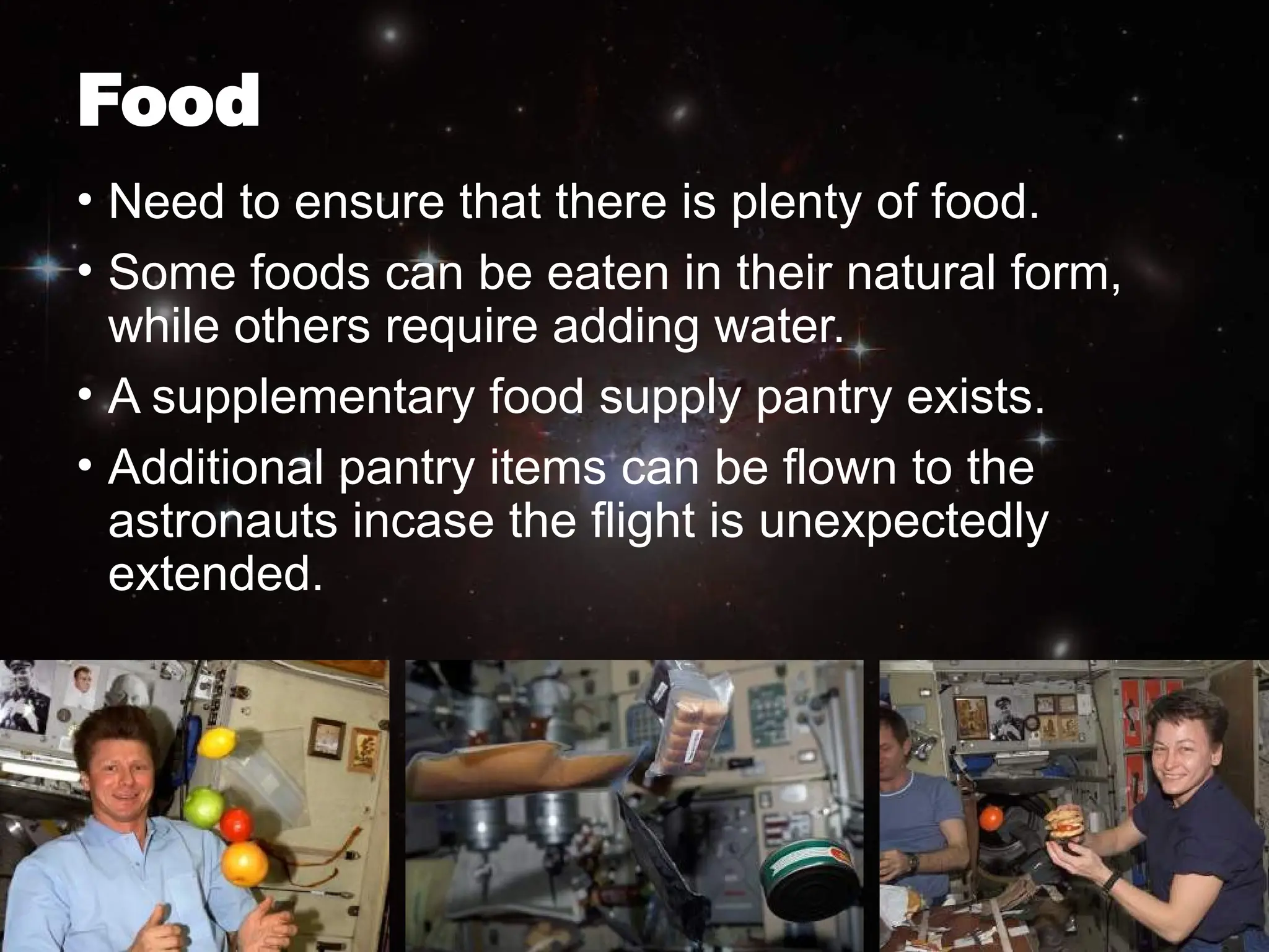Food
• Need to ensure that there is plenty of food.
• Some foods can be eaten in their natural form,
while others require adding water.
• A supplementary food supply pantry exists.
• Additional pantry items can be flown to the
astronauts incase the flight is unexpectedly
extended.
 