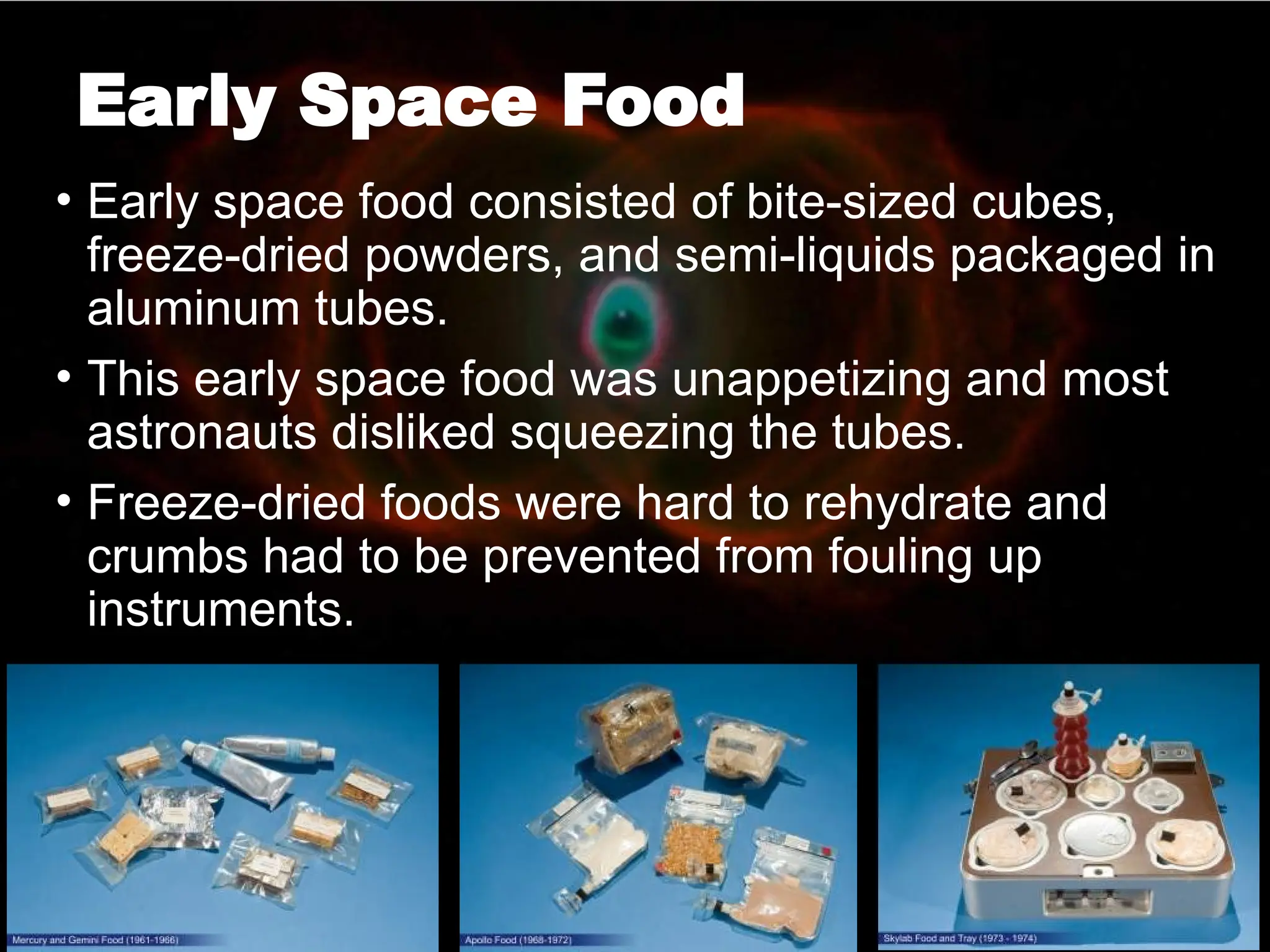 Early Space Food
• Early space food consisted of bite-sized cubes,
freeze-dried powders, and semi-liquids packaged in
aluminum tubes.
• This early space food was unappetizing and most
astronauts disliked squeezing the tubes.
• Freeze-dried foods were hard to rehydrate and
crumbs had to be prevented from fouling up
instruments.
 