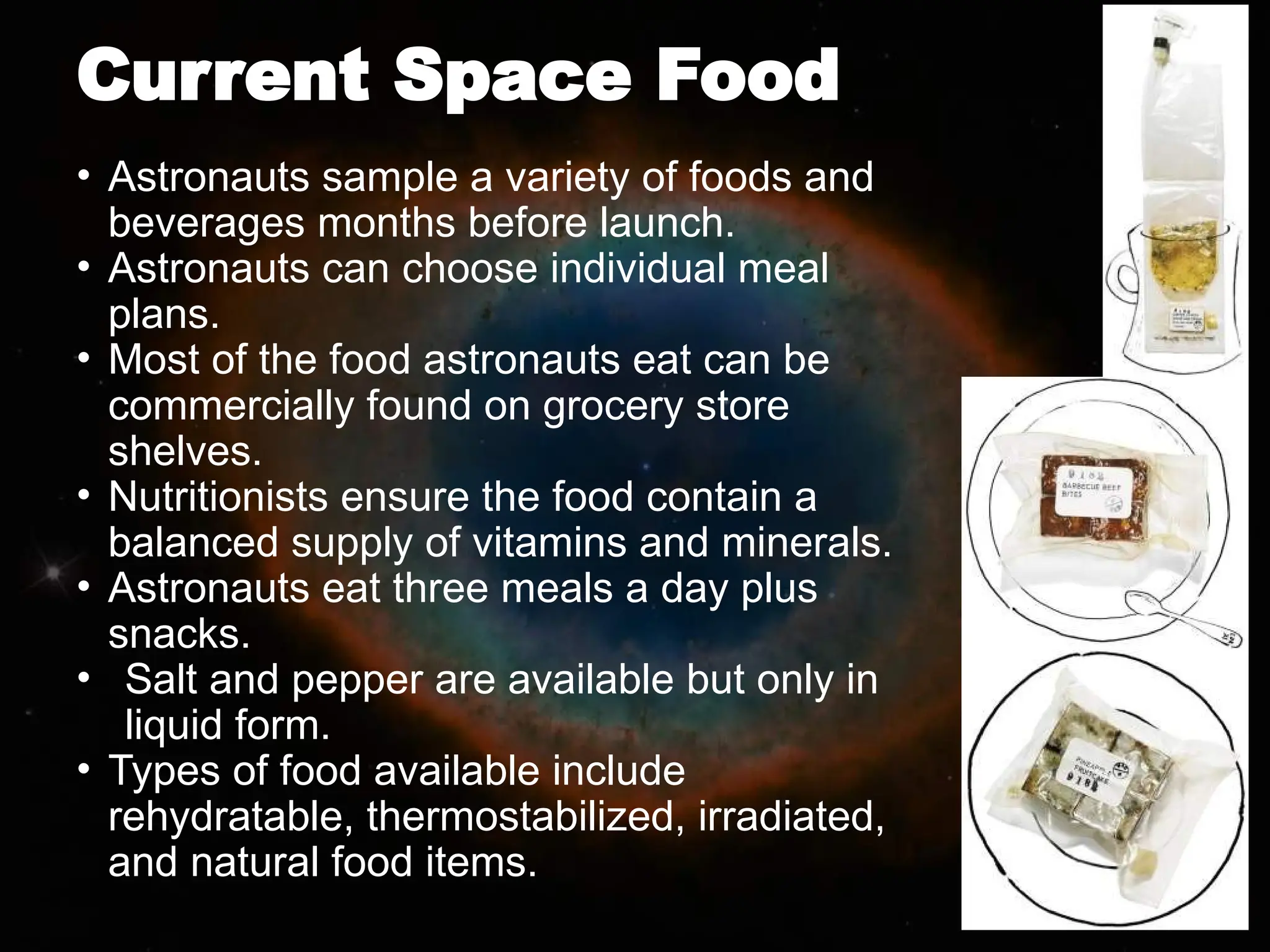 Current Space Food
• Astronauts sample a variety of foods and
beverages months before launch.
• Astronauts can choose individual meal
plans.
• Most of the food astronauts eat can be
commercially found on grocery store
shelves.
• Nutritionists ensure the food contain a
balanced supply of vitamins and minerals.
• Astronauts eat three meals a day plus
snacks.
• Salt and pepper are available but only in
liquid form.
• Types of food available include
rehydratable, thermostabilized, irradiated,
and natural food items.
 
