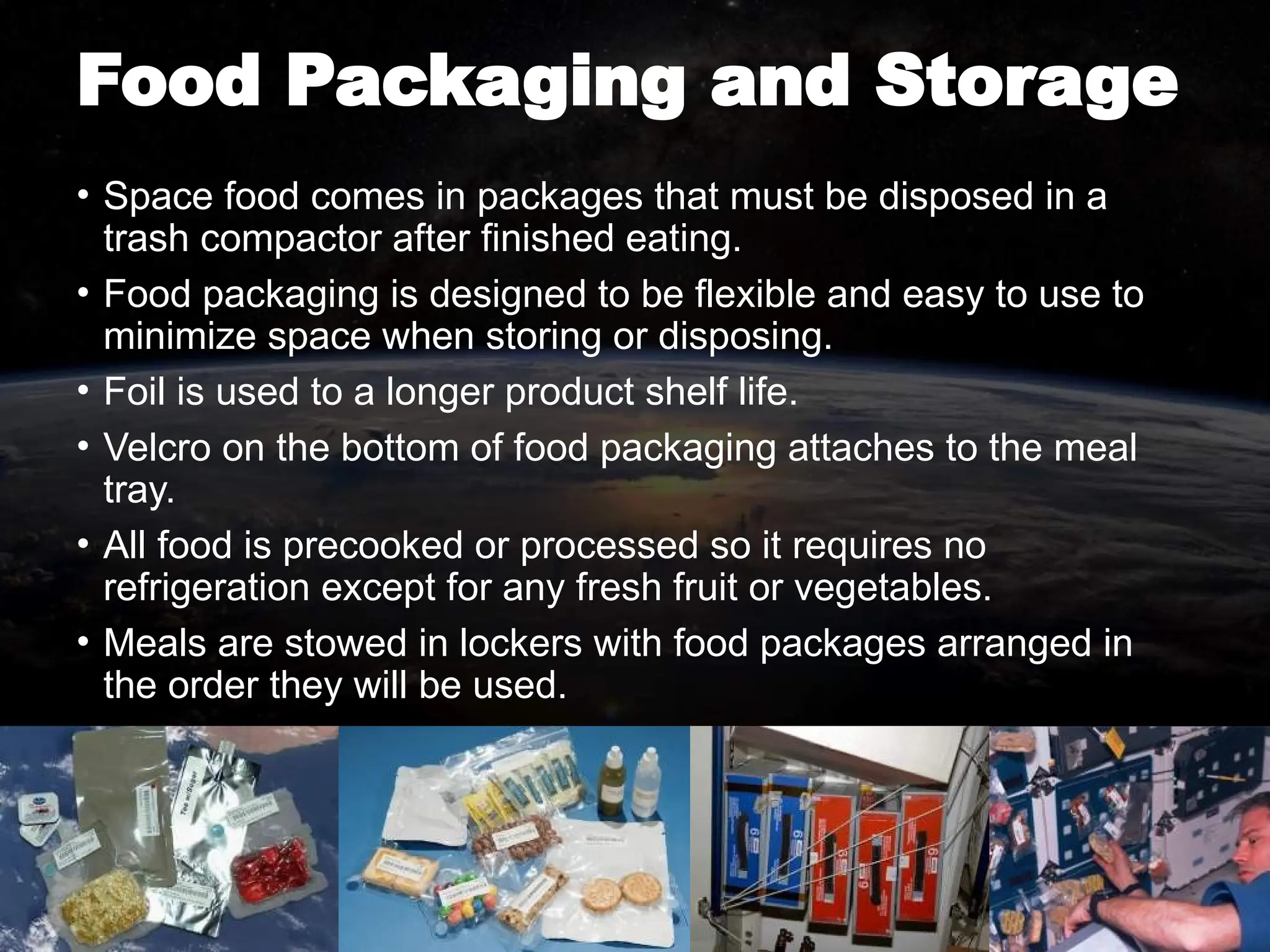 Food Packaging and Storage
• Space food comes in packages that must be disposed in a
trash compactor after finished eating.
• Food packaging is designed to be flexible and easy to use to
minimize space when storing or disposing.
• Foil is used to a longer product shelf life.
• Velcro on the bottom of food packaging attaches to the meal
tray.
• All food is precooked or processed so it requires no
refrigeration except for any fresh fruit or vegetables.
• Meals are stowed in lockers with food packages arranged in
the order they will be used.
 
