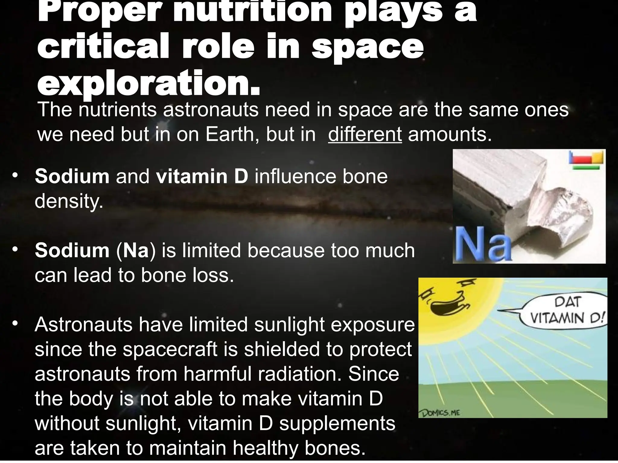Proper nutrition plays a
critical role in space
exploration.
• Sodium and vitamin D influence bone
density.
• Sodium (Na) is limited because too much
can lead to bone loss.
• Astronauts have limited sunlight exposure
since the spacecraft is shielded to protect
astronauts from harmful radiation. Since
the body is not able to make vitamin D
without sunlight, vitamin D supplements
are taken to maintain healthy bones.
The nutrients astronauts need in space are the same ones
we need but in on Earth, but in different amounts.
 