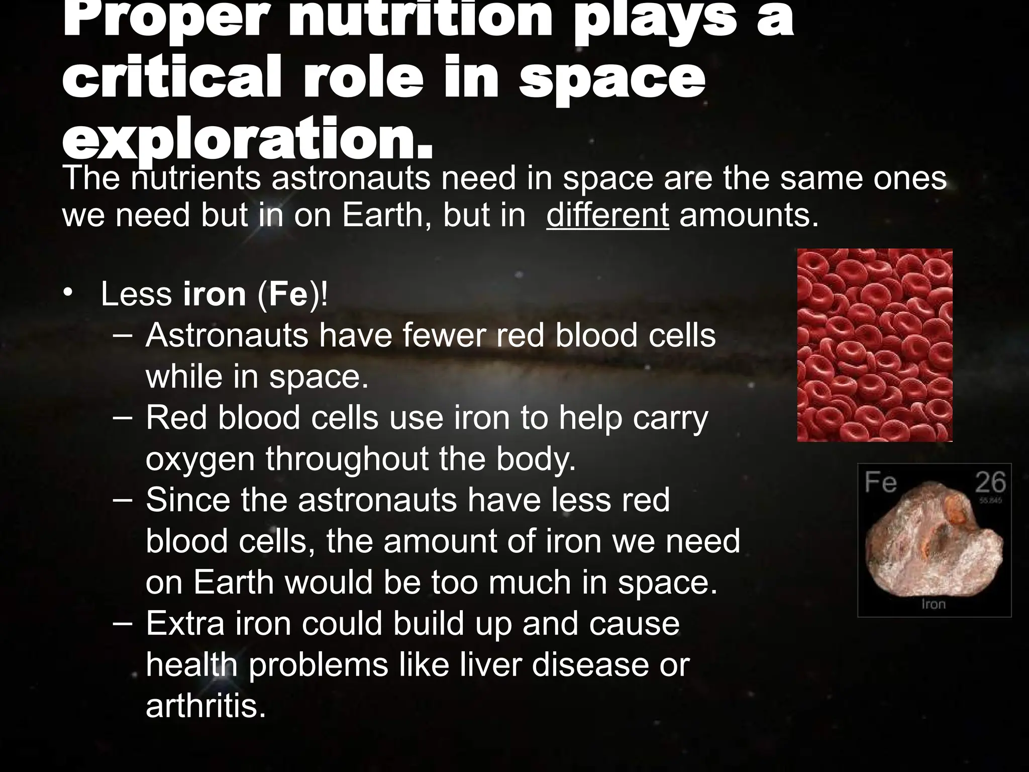 Proper nutrition plays a
critical role in space
exploration.
The nutrients astronauts need in space are the same ones
we need but in on Earth, but in different amounts.
• Less iron (Fe)!
– Astronauts have fewer red blood cells
while in space.
– Red blood cells use iron to help carry
oxygen throughout the body.
– Since the astronauts have less red
blood cells, the amount of iron we need
on Earth would be too much in space.
– Extra iron could build up and cause
health problems like liver disease or
arthritis.
 