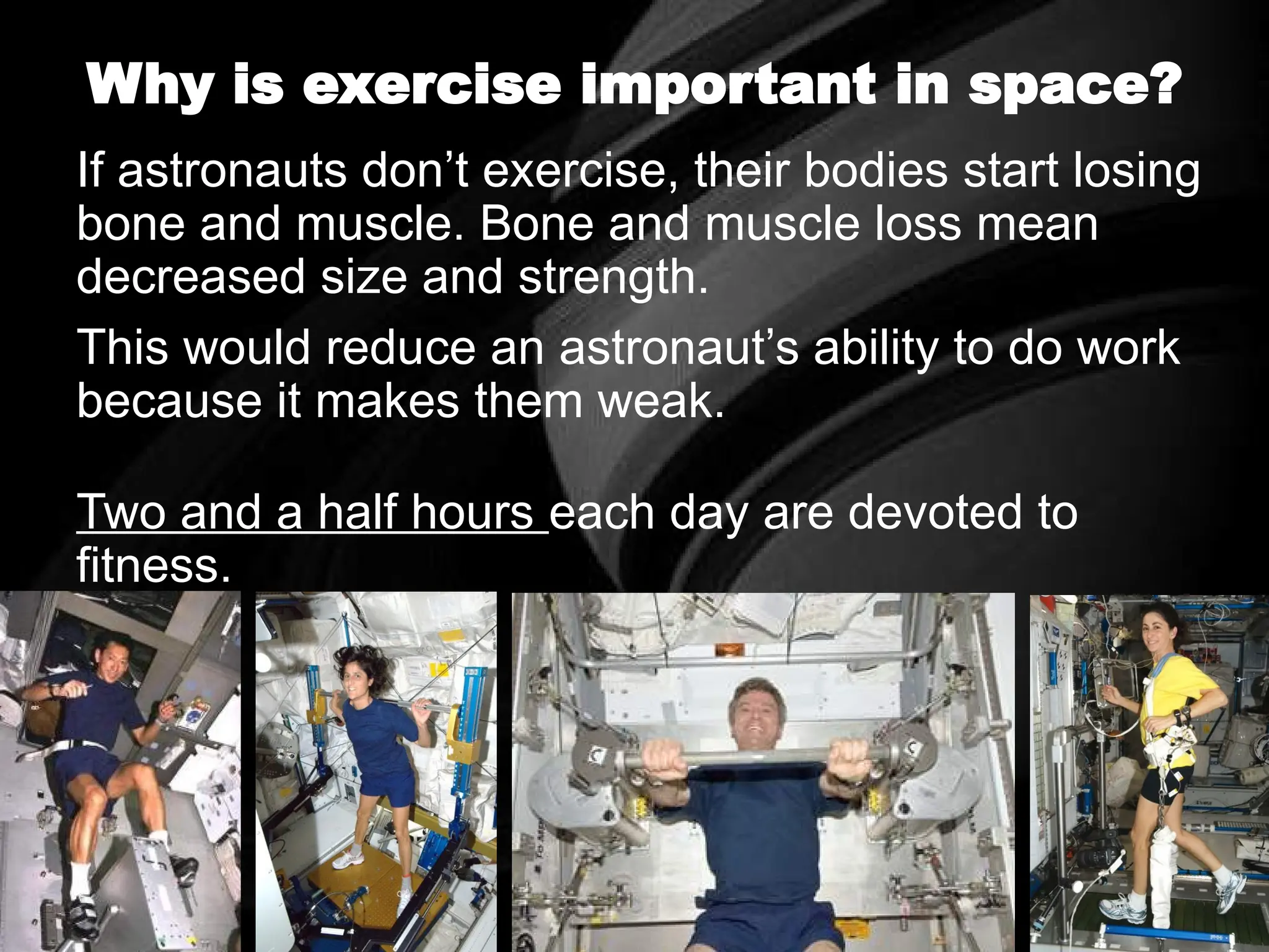 Why is exercise important in space?
If astronauts don’t exercise, their bodies start losing
bone and muscle. Bone and muscle loss mean
decreased size and strength.
This would reduce an astronaut’s ability to do work
because it makes them weak.
Two and a half hours each day are devoted to
fitness.
 