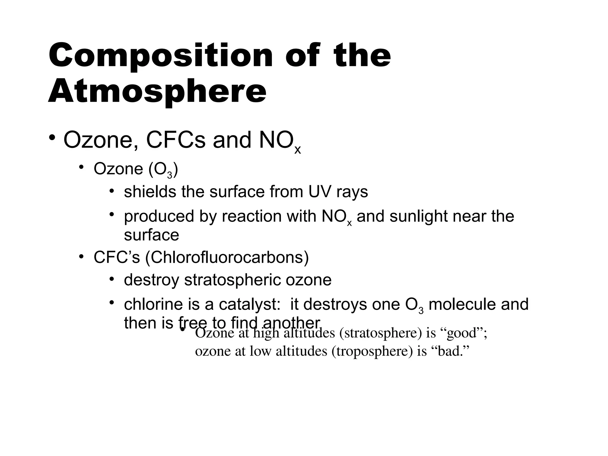 Composition of the
Atmosphere
• Ozone, CFCs and NOx
• Ozone (O3)
• shields the surface from UV rays
• produced by reaction with NOx and sunlight near the
surface
• CFC’s (Chlorofluorocarbons)
• destroy stratospheric ozone
• chlorine is a catalyst: it destroys one O3 molecule and
then is free to find another
• Ozone at high altitudes (stratosphere) is “good”;
ozone at low altitudes (troposphere) is “bad.”
 