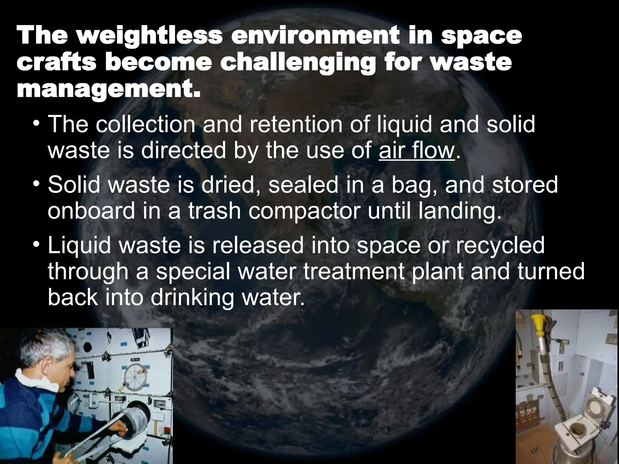 The weightless environment in space
crafts become challenging for waste
management.
• The collection and retention of liquid and solid
waste is directed by the use of air flow.
• Solid waste is dried, sealed in a bag, and stored
onboard in a trash compactor until landing.
• Liquid waste is released into space or recycled
through a special water treatment plant and turned
back into drinking water.
 