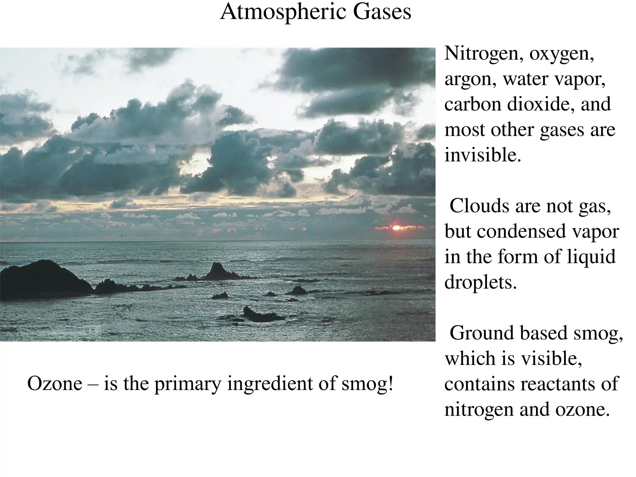 Atmospheric Gases
Nitrogen, oxygen,
argon, water vapor,
carbon dioxide, and
most other gases are
invisible.
Clouds are not gas,
but condensed vapor
in the form of liquid
droplets.
Ground based smog,
which is visible,
contains reactants of
nitrogen and ozone.
Ozone – is the primary ingredient of smog!
 