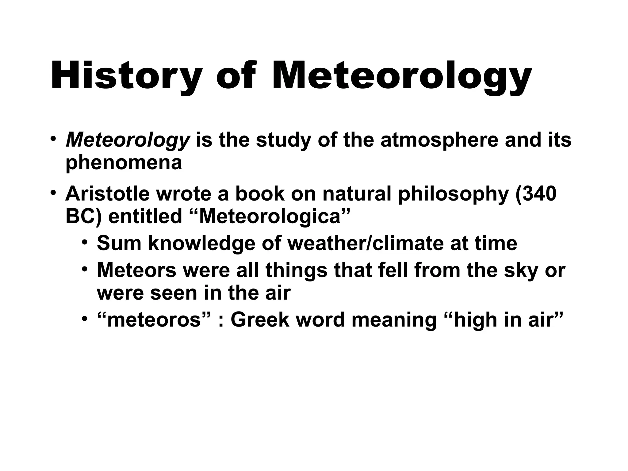 History of Meteorology
• Meteorology is the study of the atmosphere and its
phenomena
• Aristotle wrote a book on natural philosophy (340
BC) entitled “Meteorologica”
• Sum knowledge of weather/climate at time
• Meteors were all things that fell from the sky or
were seen in the air
• “meteoros” : Greek word meaning “high in air”
 