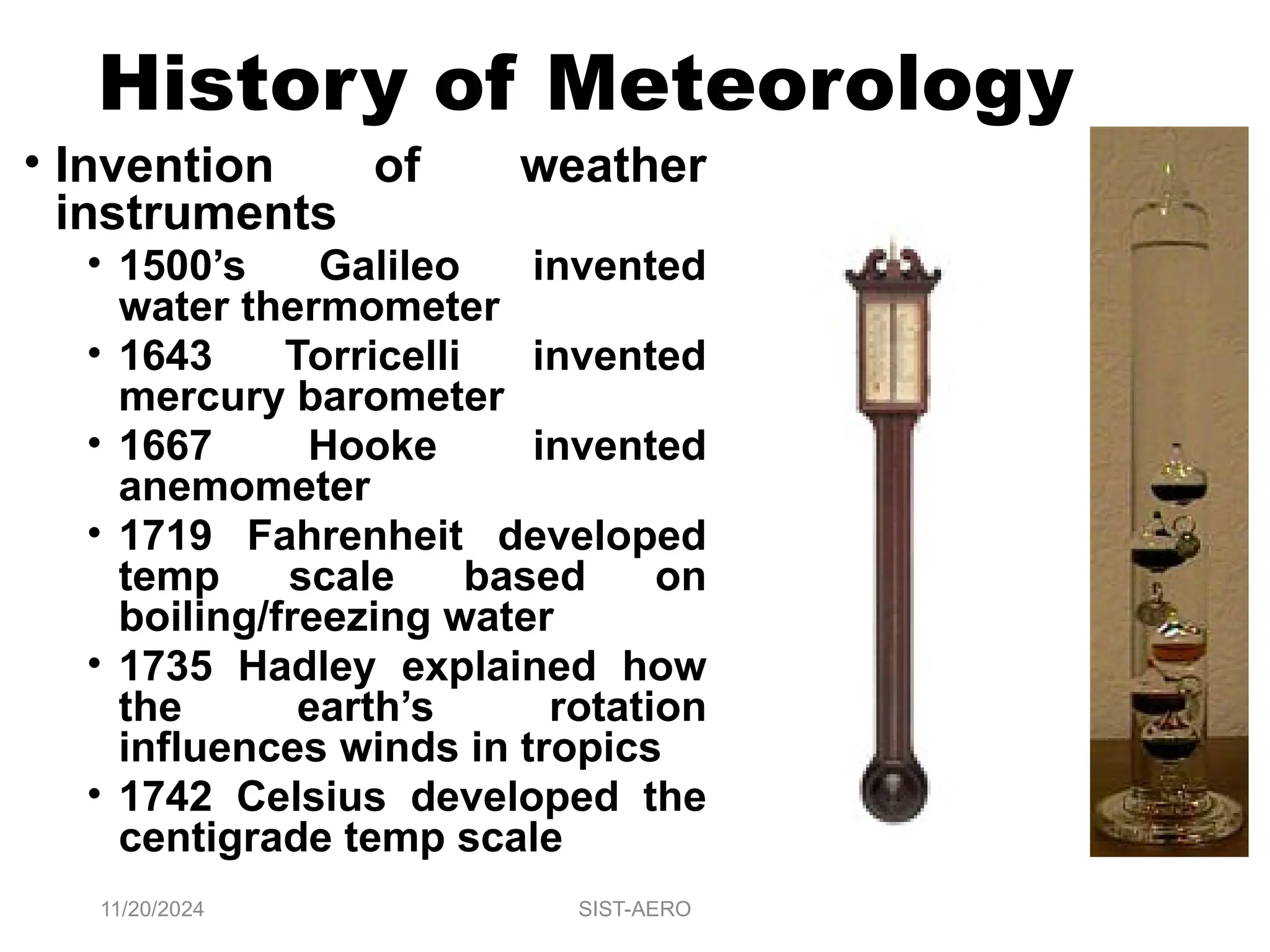 History of Meteorology
• Invention of weather
instruments
• 1500’s Galileo invented
water thermometer
• 1643 Torricelli invented
mercury barometer
• 1667 Hooke invented
anemometer
• 1719 Fahrenheit developed
temp scale based on
boiling/freezing water
• 1735 Hadley explained how
the earth’s rotation
influences winds in tropics
• 1742 Celsius developed the
centigrade temp scale
11/20/2024 SIST-AERO
 