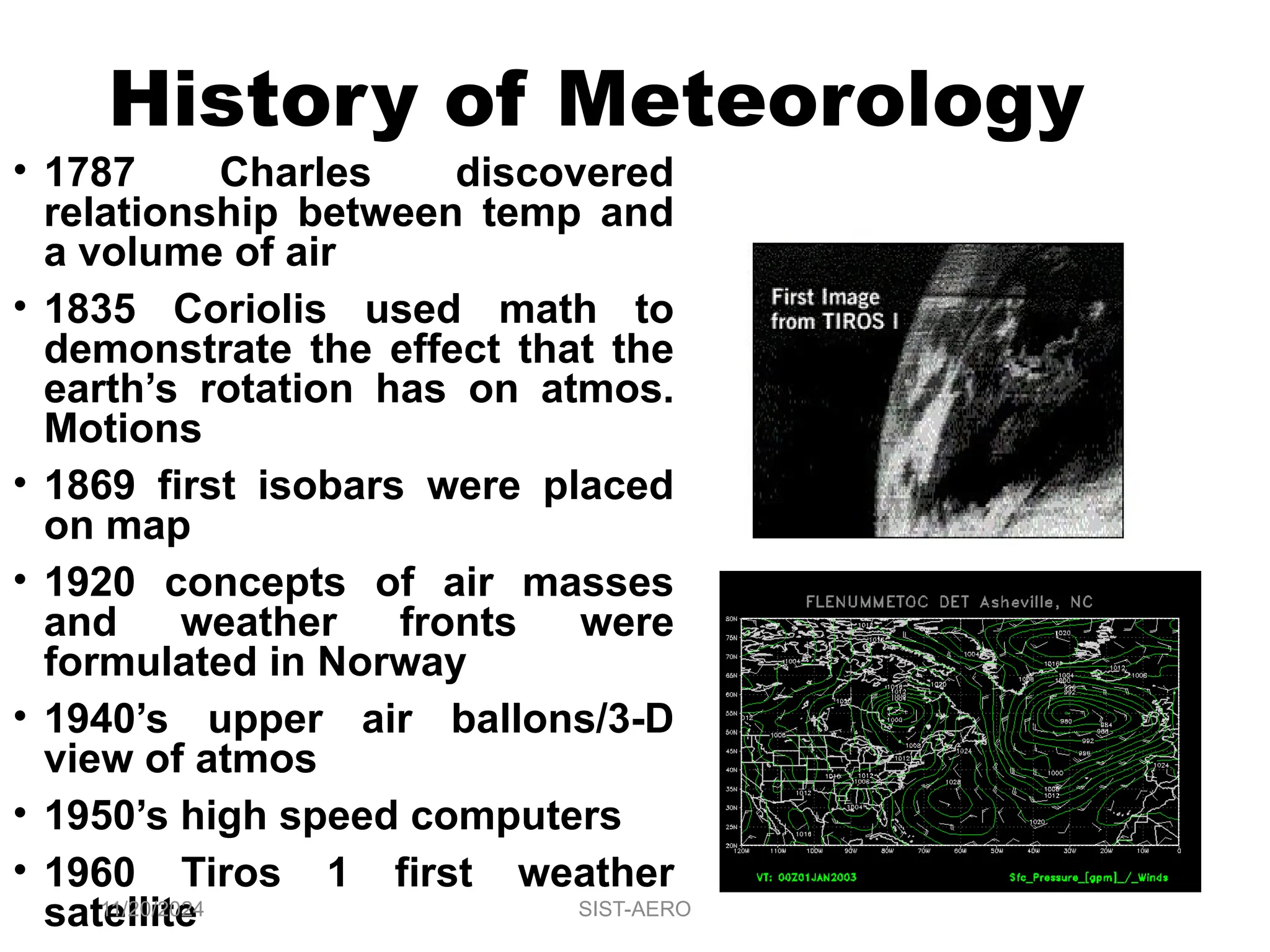 History of Meteorology
• 1787 Charles discovered
relationship between temp and
a volume of air
• 1835 Coriolis used math to
demonstrate the effect that the
earth’s rotation has on atmos.
Motions
• 1869 first isobars were placed
on map
• 1920 concepts of air masses
and weather fronts were
formulated in Norway
• 1940’s upper air ballons/3-D
view of atmos
• 1950’s high speed computers
• 1960 Tiros 1 first weather
satellite
11/20/2024 SIST-AERO
 