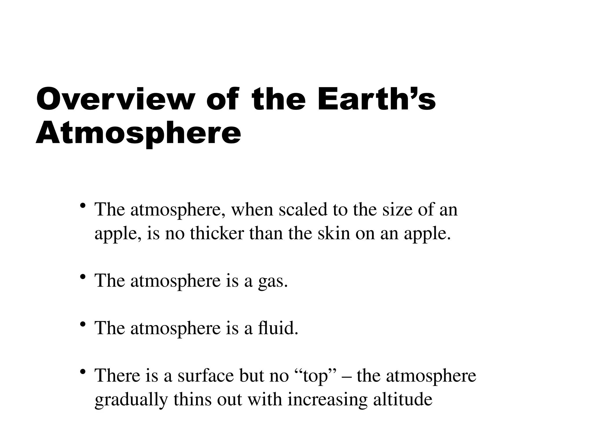 Overview of the Earth’s
Atmosphere
• The atmosphere, when scaled to the size of an
apple, is no thicker than the skin on an apple.
• The atmosphere is a gas.
• The atmosphere is a fluid.
• There is a surface but no “top” – the atmosphere
gradually thins out with increasing altitude
 
