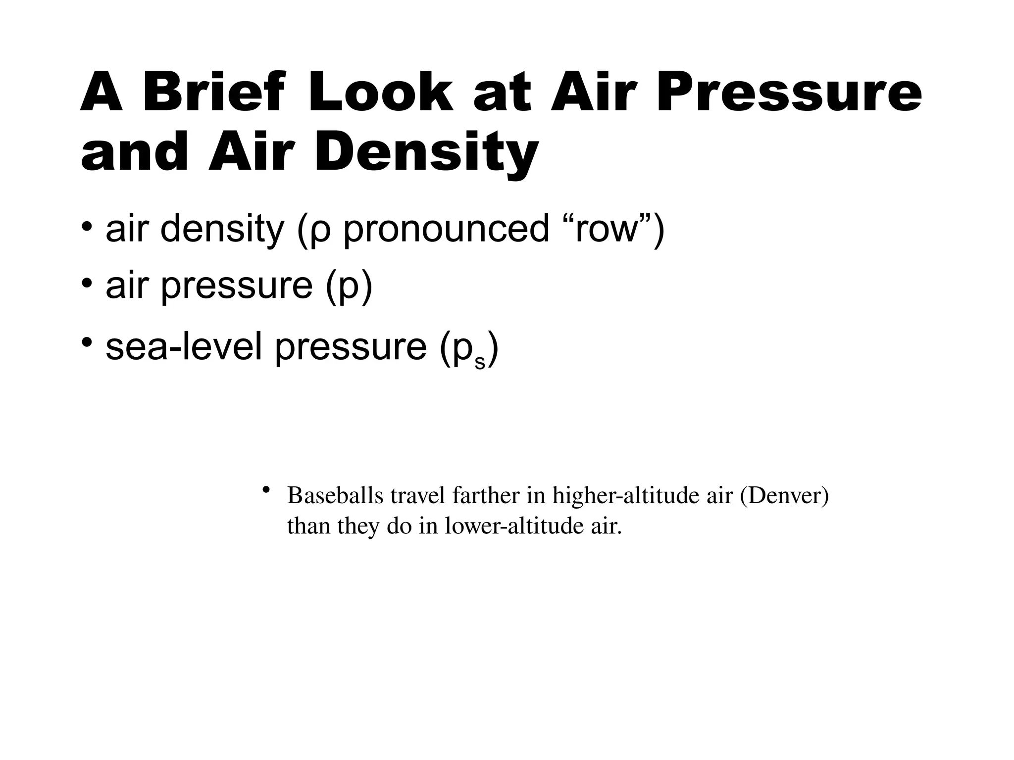 A Brief Look at Air Pressure
and Air Density
• air density (ρ pronounced “row”)
• air pressure (p)
• sea-level pressure (ps)
• Baseballs travel farther in higher-altitude air (Denver)
than they do in lower-altitude air.
 