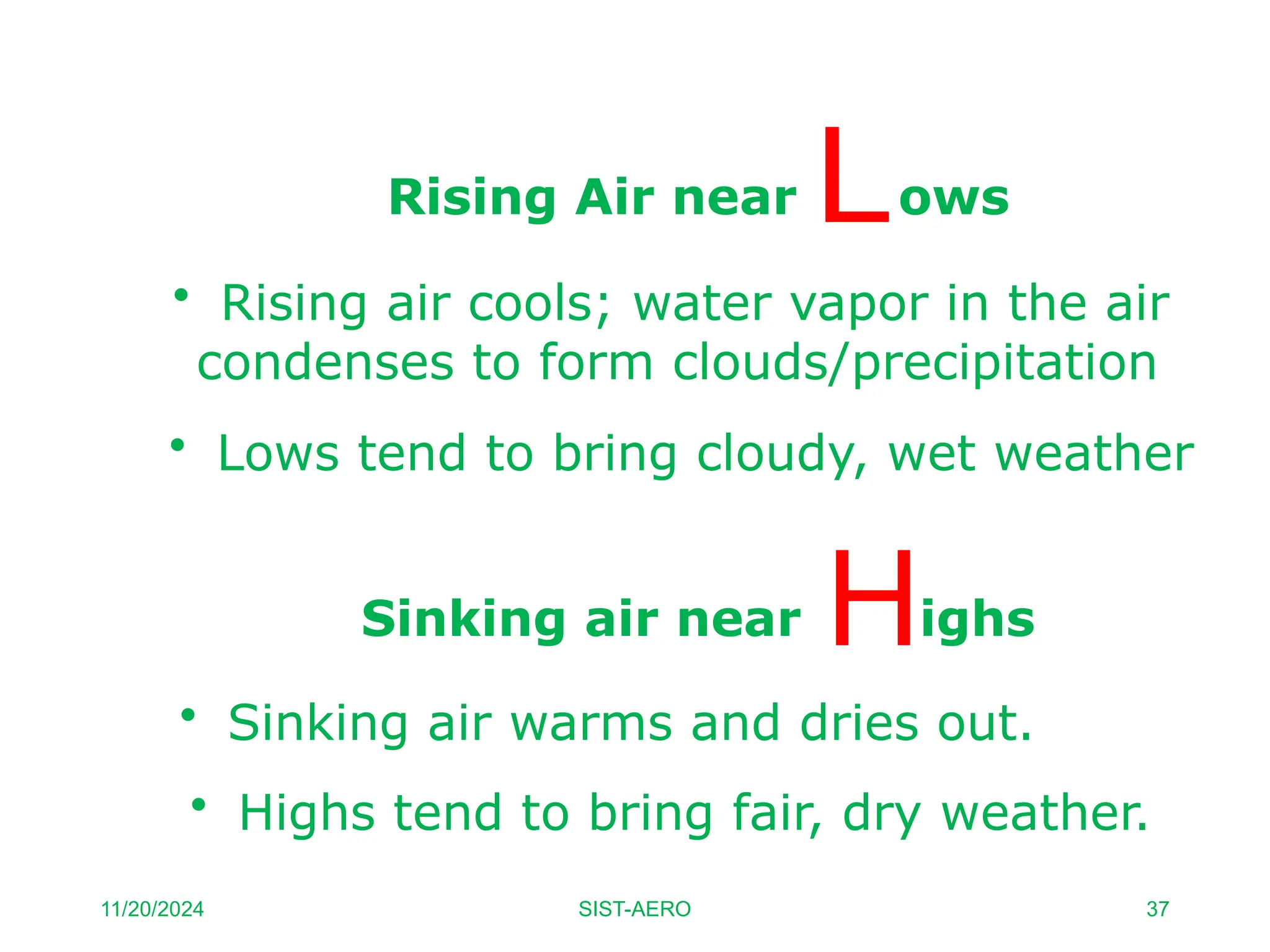 • Lows tend to bring cloudy, wet weather
• Highs tend to bring fair, dry weather.
Rising Air near ows
• Rising air cools; water vapor in the air
condenses to form clouds/precipitation
Sinking air near ighs
• Sinking air warms and dries out.
11/20/2024 SIST-AERO 37
 
