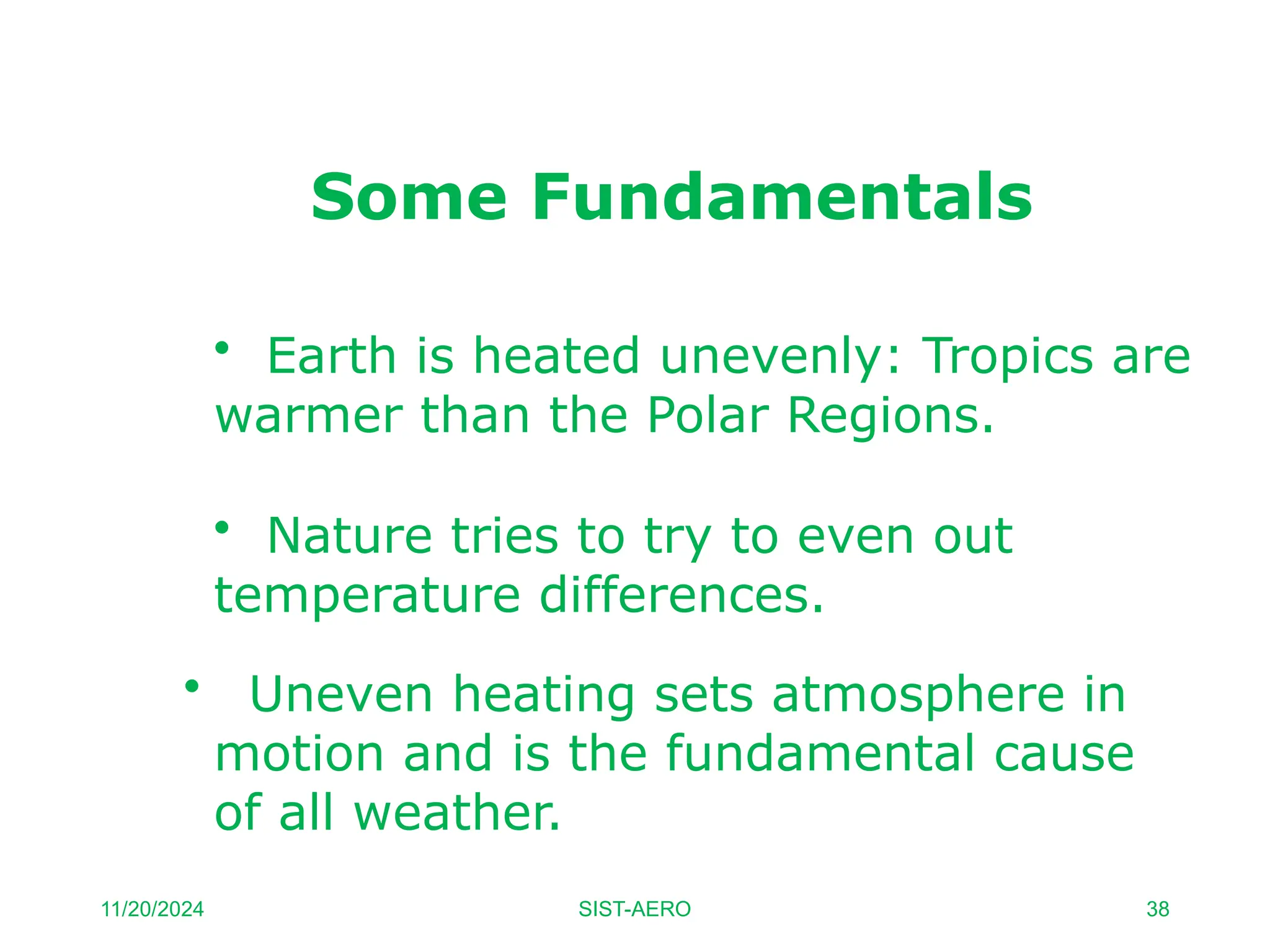 Some Fundamentals
• Earth is heated unevenly: Tropics are
warmer than the Polar Regions.
• Nature tries to try to even out
temperature differences.
• Uneven heating sets atmosphere in
motion and is the fundamental cause
of all weather.
11/20/2024 SIST-AERO 38
 