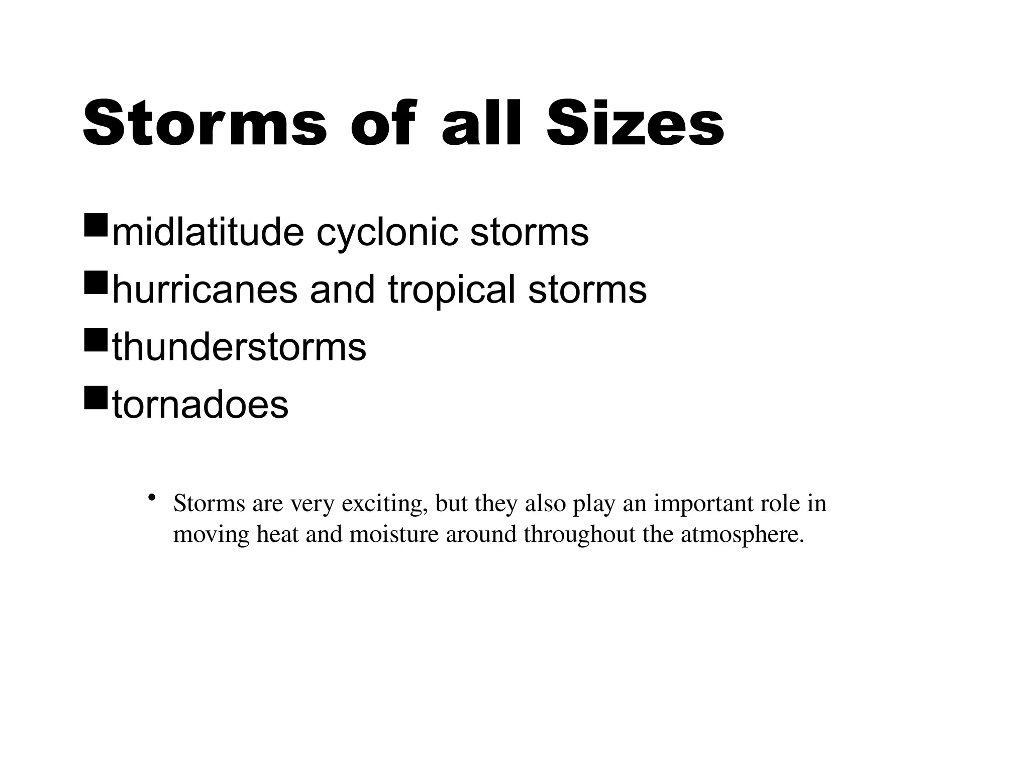 Storms of all Sizes
midlatitude cyclonic storms
hurricanes and tropical storms
thunderstorms
tornadoes
• Storms are very exciting, but they also play an important role in
moving heat and moisture around throughout the atmosphere.
 