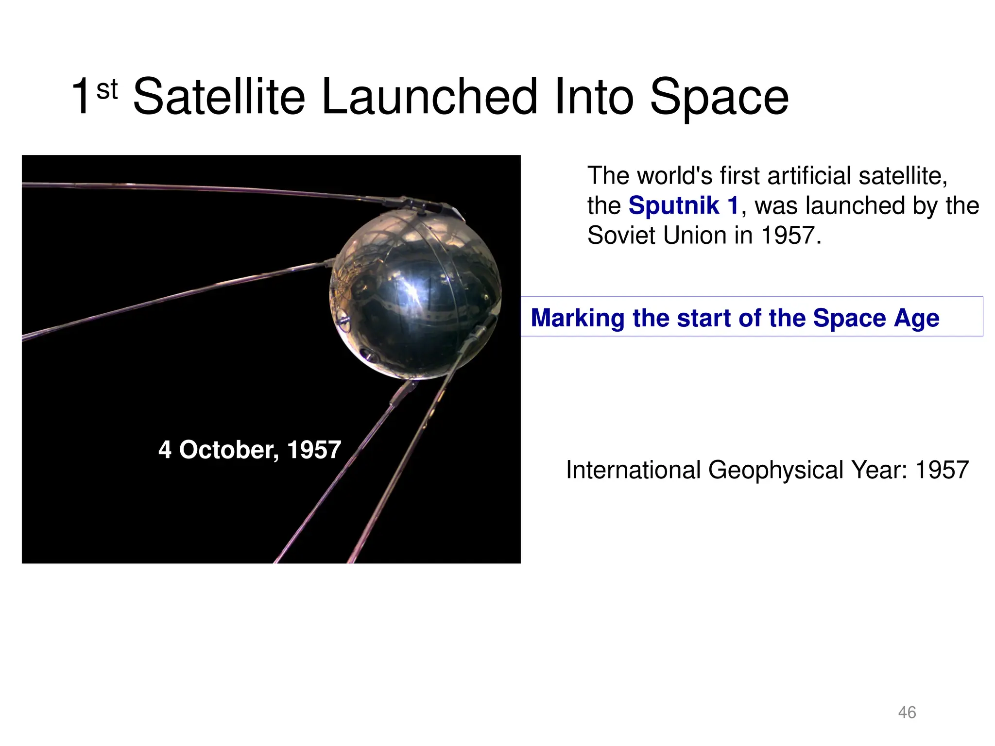 1st
Satellite Launched Into Space
46
The world's first artificial satellite,
the Sputnik 1, was launched by the
Soviet Union in 1957.
4 October, 1957
Marking the start of the Space Age
International Geophysical Year: 1957
 