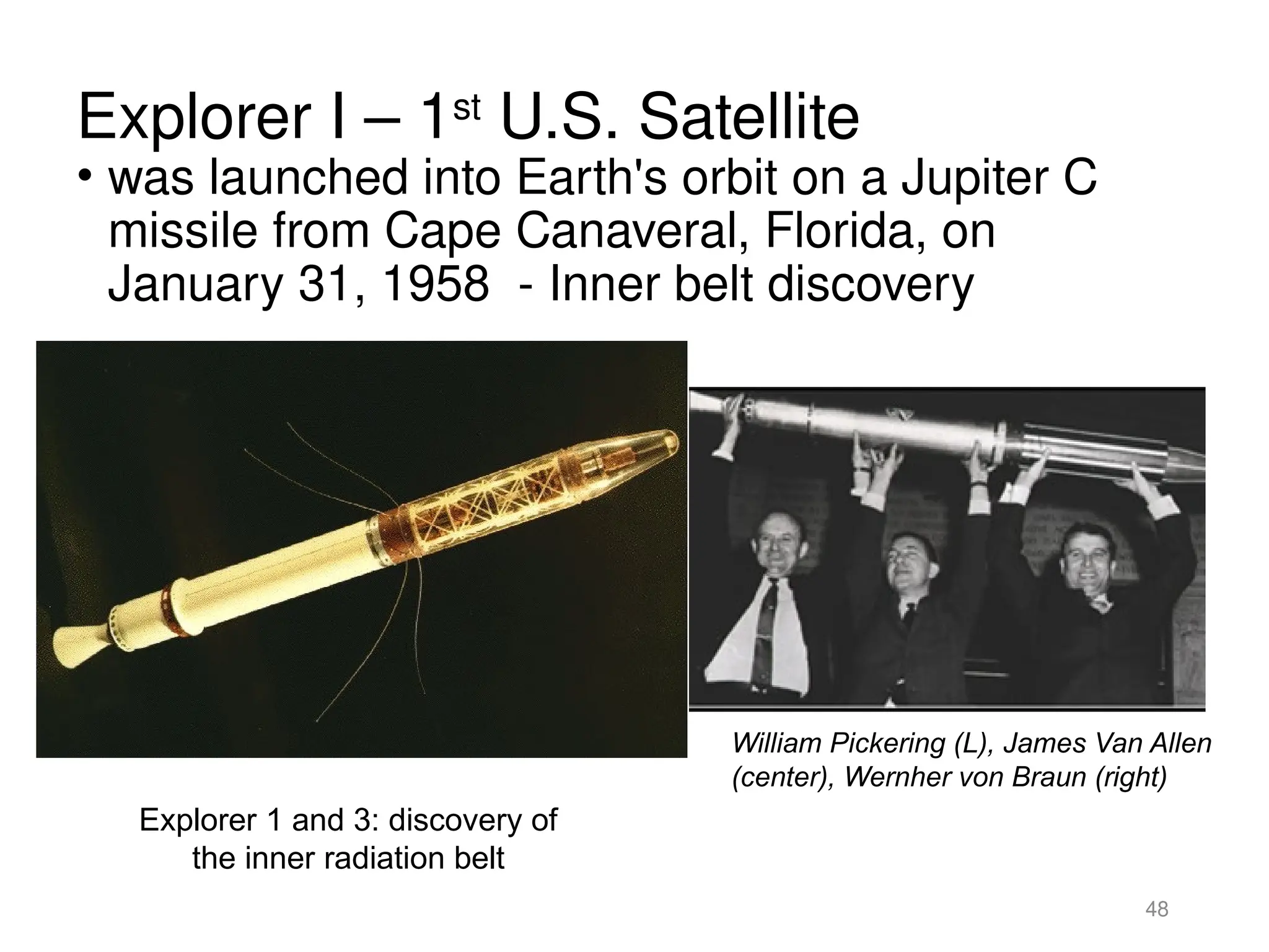 Explorer I – 1st
U.S. Satellite
• was launched into Earth's orbit on a Jupiter C
missile from Cape Canaveral, Florida, on
January 31, 1958 - Inner belt discovery
48
Explorer 1 and 3: discovery of
the inner radiation belt
William Pickering (L), James Van Allen
(center), Wernher von Braun (right)
 