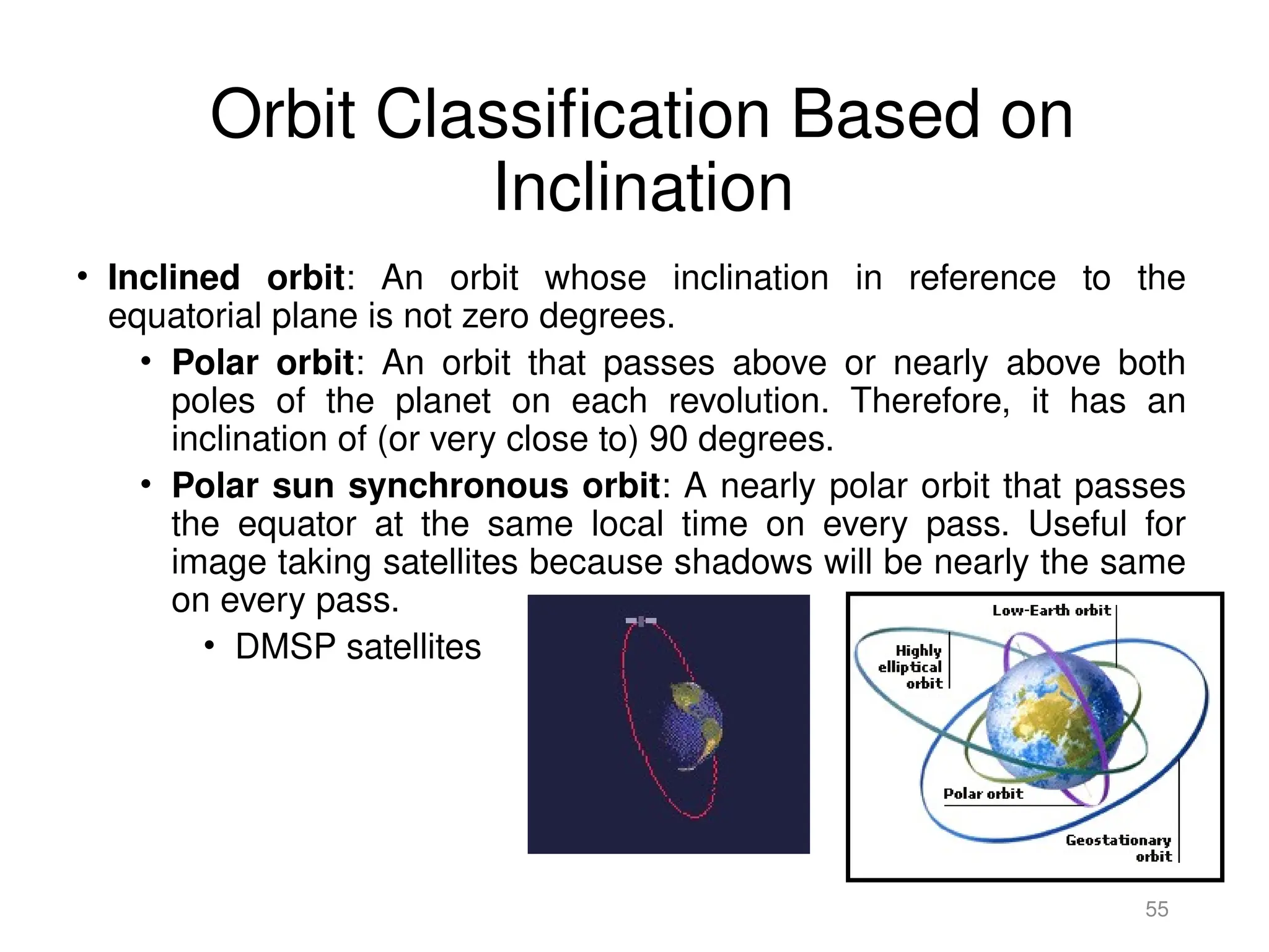 Orbit Classification Based on
Inclination
• Inclined orbit: An orbit whose inclination in reference to the
equatorial plane is not zero degrees.
• Polar orbit: An orbit that passes above or nearly above both
poles of the planet on each revolution. Therefore, it has an
inclination of (or very close to) 90 degrees.
• Polar sun synchronous orbit: A nearly polar orbit that passes
the equator at the same local time on every pass. Useful for
image taking satellites because shadows will be nearly the same
on every pass.
• DMSP satellites
55
 