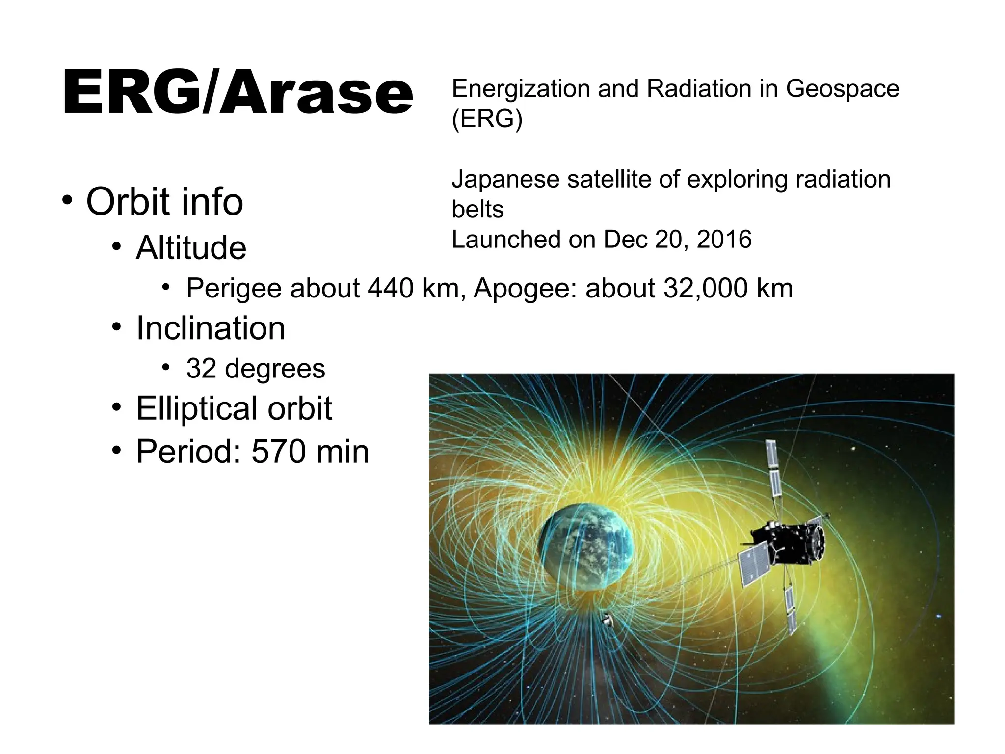 ERG/Arase
• Orbit info
• Altitude
• Perigee about 440 km, Apogee: about 32,000 km
• Inclination
• 32 degrees
• Elliptical orbit
• Period: 570 min
Energization and Radiation in Geospace
(ERG)
Japanese satellite of exploring radiation
belts
Launched on Dec 20, 2016
 