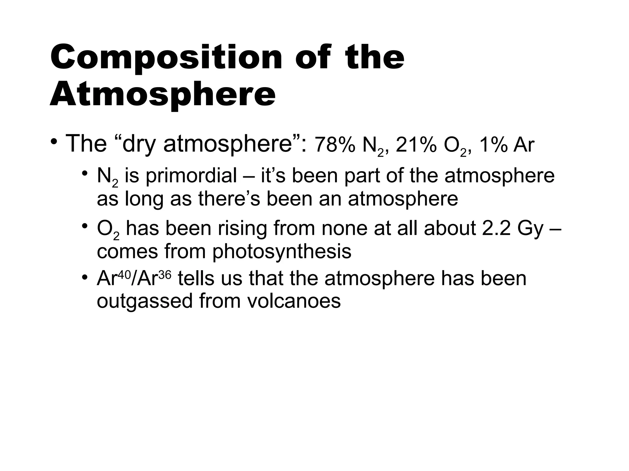 Composition of the
Atmosphere
• The “dry atmosphere”: 78% N2, 21% O2, 1% Ar
• N2 is primordial – it’s been part of the atmosphere
as long as there’s been an atmosphere
• O2 has been rising from none at all about 2.2 Gy –
comes from photosynthesis
• Ar40
/Ar36
tells us that the atmosphere has been
outgassed from volcanoes
 