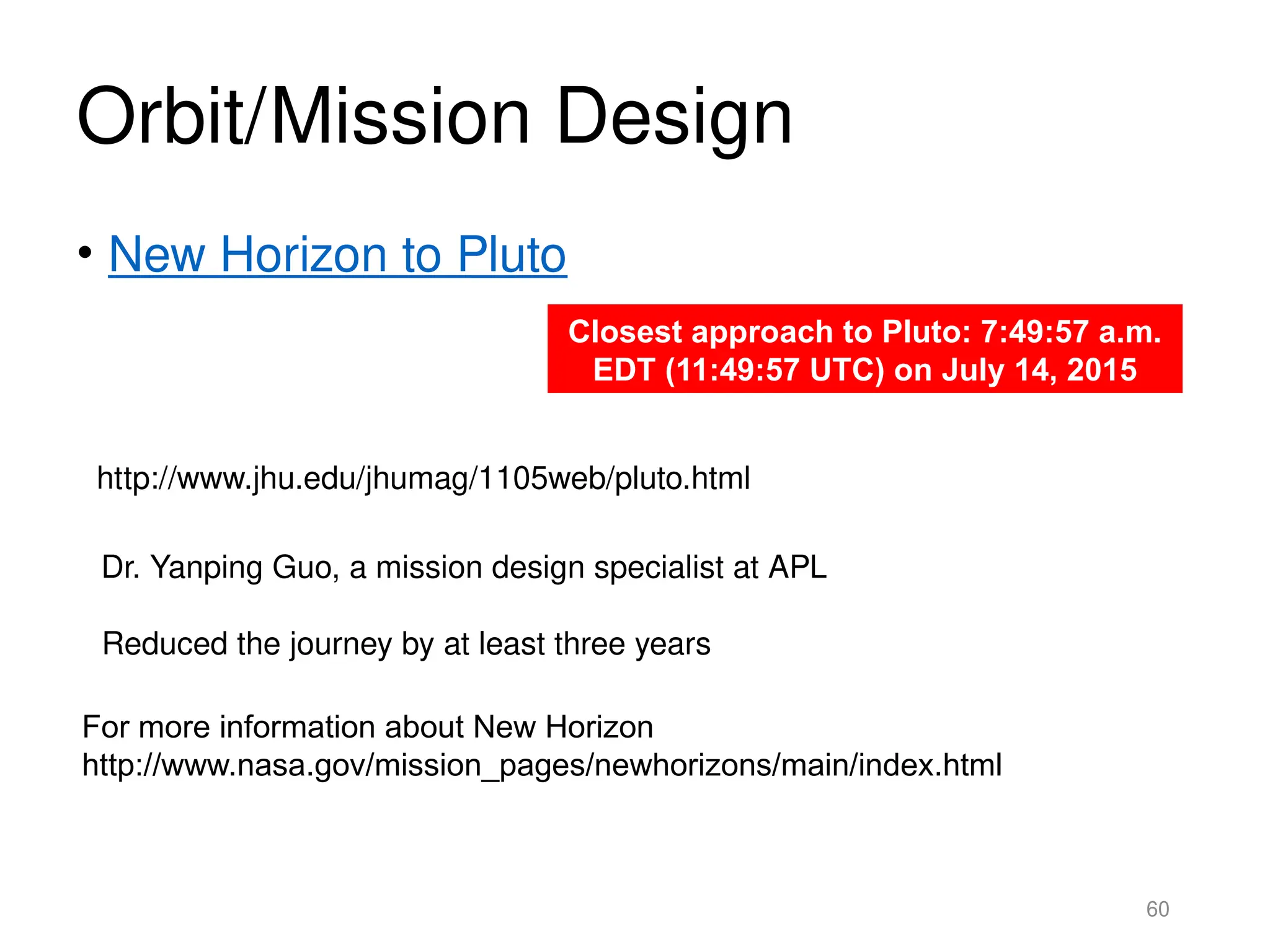 Orbit/Mission Design
• New Horizon to Pluto
60
http://www.jhu.edu/jhumag/1105web/pluto.html
Dr. Yanping Guo, a mission design specialist at APL
Reduced the journey by at least three years
Closest approach to Pluto: 7:49:57 a.m.
EDT (11:49:57 UTC) on July 14, 2015
For more information about New Horizon
http://www.nasa.gov/mission_pages/newhorizons/main/index.html
 