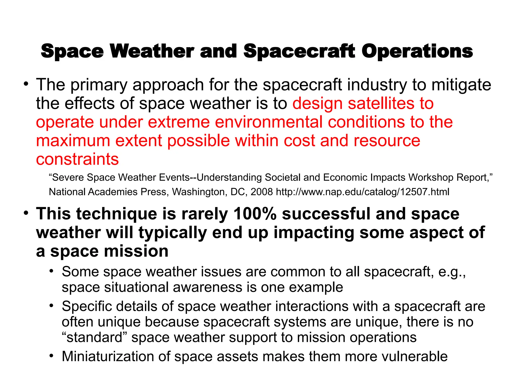 Space Weather and Spacecraft Operations
• The primary approach for the spacecraft industry to mitigate
the effects of space weather is to design satellites to
operate under extreme environmental conditions to the
maximum extent possible within cost and resource
constraints
“Severe Space Weather Events--Understanding Societal and Economic Impacts Workshop Report,”
National Academies Press, Washington, DC, 2008 http://www.nap.edu/catalog/12507.html
• This technique is rarely 100% successful and space
weather will typically end up impacting some aspect of
a space mission
• Some space weather issues are common to all spacecraft, e.g.,
space situational awareness is one example
• Specific details of space weather interactions with a spacecraft are
often unique because spacecraft systems are unique, there is no
“standard” space weather support to mission operations
• Miniaturization of space assets makes them more vulnerable
 