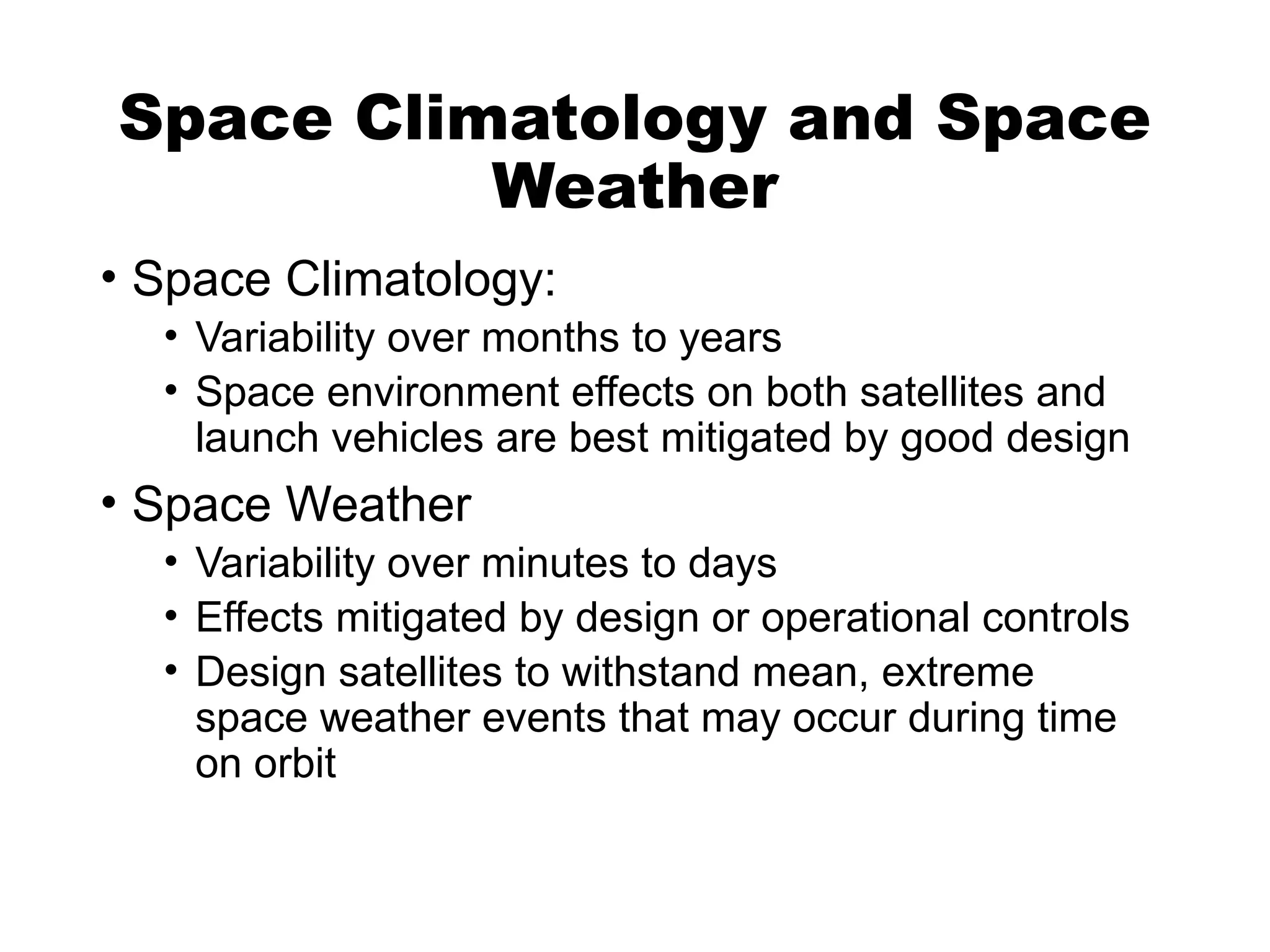 Space Climatology and Space
Weather
• Space Climatology:
• Variability over months to years
• Space environment effects on both satellites and
launch vehicles are best mitigated by good design
• Space Weather
• Variability over minutes to days
• Effects mitigated by design or operational controls
• Design satellites to withstand mean, extreme
space weather events that may occur during time
on orbit
 