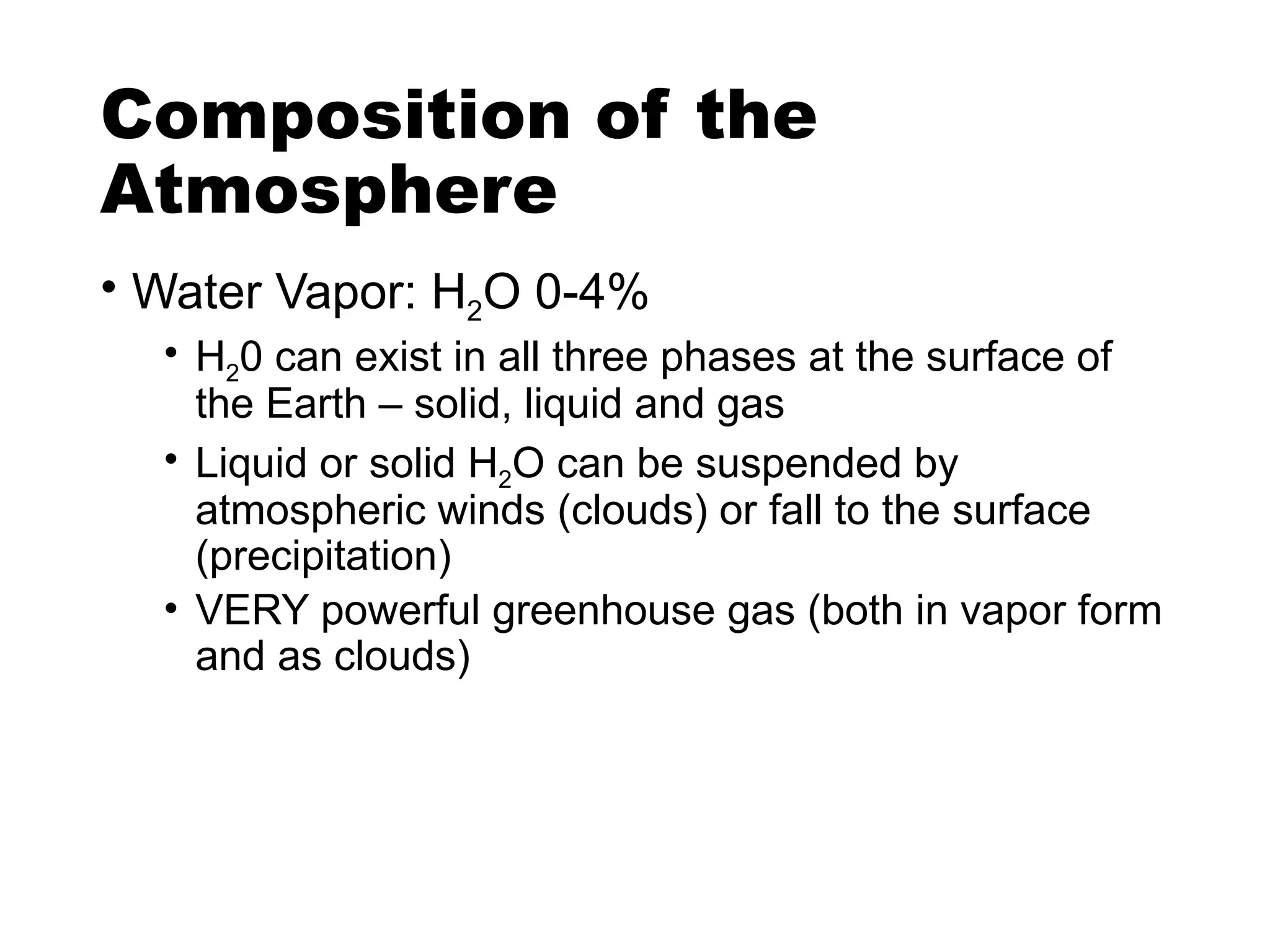 Composition of the
Atmosphere
• Water Vapor: H2O 0-4%
• H20 can exist in all three phases at the surface of
the Earth – solid, liquid and gas
• Liquid or solid H2O can be suspended by
atmospheric winds (clouds) or fall to the surface
(precipitation)
• VERY powerful greenhouse gas (both in vapor form
and as clouds)
 