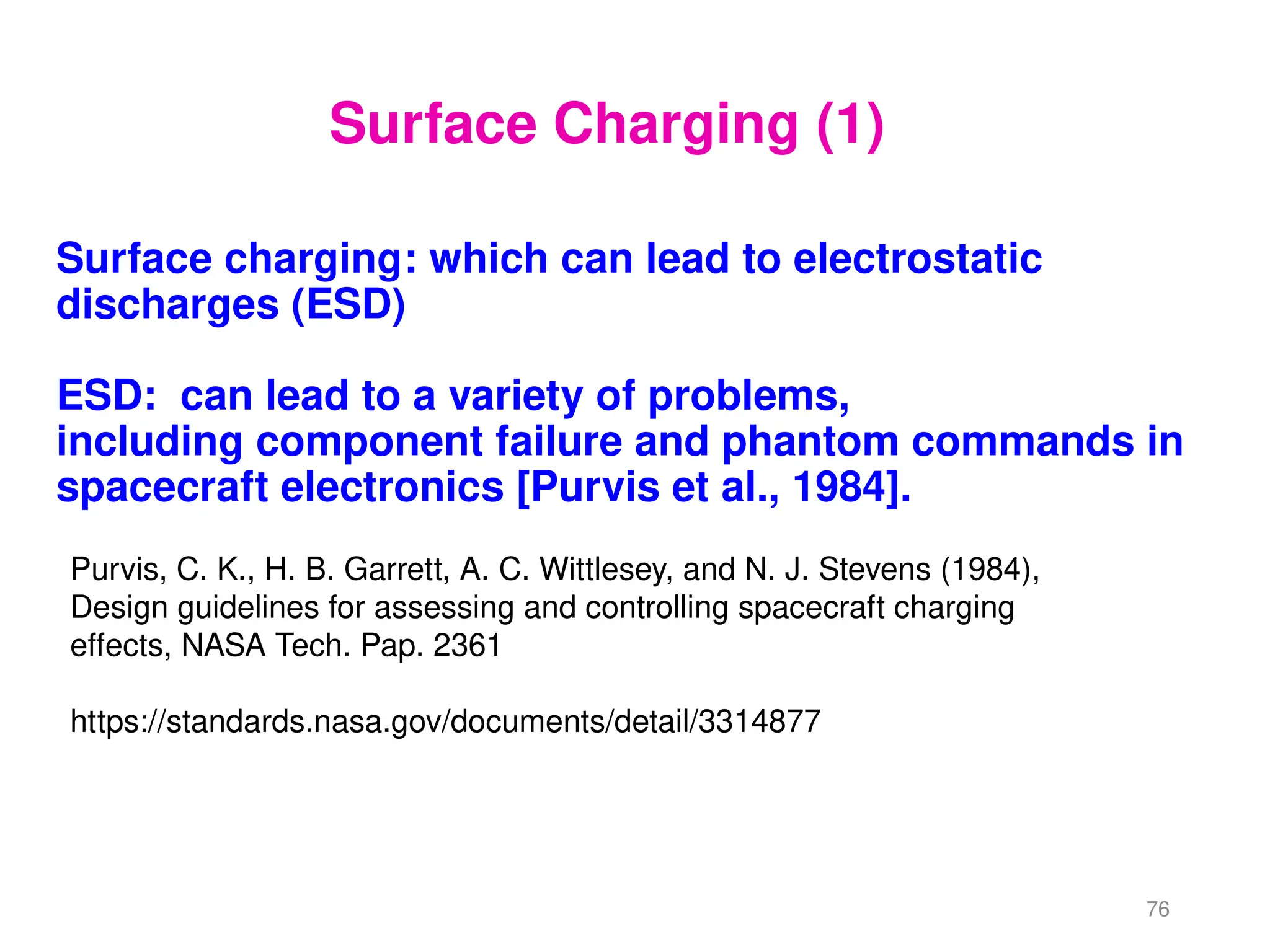 Surface charging: which can lead to electrostatic
discharges (ESD)
ESD: can lead to a variety of problems,
including component failure and phantom commands in
spacecraft electronics [Purvis et al., 1984].
76
Purvis, C. K., H. B. Garrett, A. C. Wittlesey, and N. J. Stevens (1984),
Design guidelines for assessing and controlling spacecraft charging
effects, NASA Tech. Pap. 2361
https://standards.nasa.gov/documents/detail/3314877
Surface Charging (1)
 
