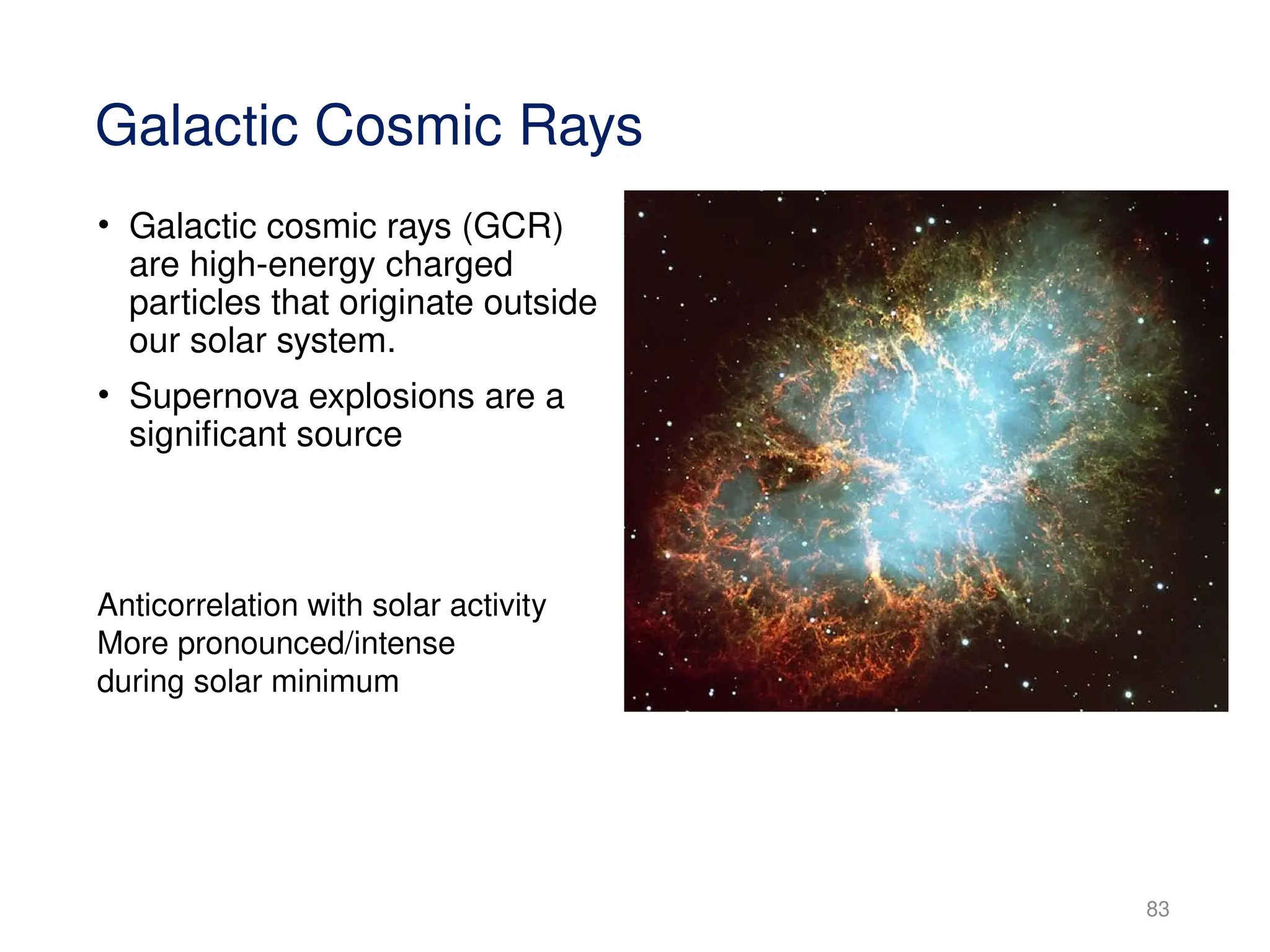 83
Galactic Cosmic Rays
• Galactic cosmic rays (GCR)
are high-energy charged
particles that originate outside
our solar system.
• Supernova explosions are a
significant source
Anticorrelation with solar activity
More pronounced/intense
during solar minimum
 