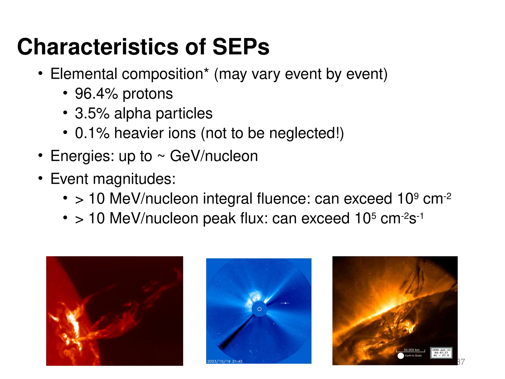 87
Characteristics of SEPs
• Elemental composition* (may vary event by event)
• 96.4% protons
• 3.5% alpha particles
• 0.1% heavier ions (not to be neglected!)
• Energies: up to ~ GeV/nucleon
• Event magnitudes:
• > 10 MeV/nucleon integral fluence: can exceed 109
cm-2
• > 10 MeV/nucleon peak flux: can exceed 105
cm-2
s-1
 