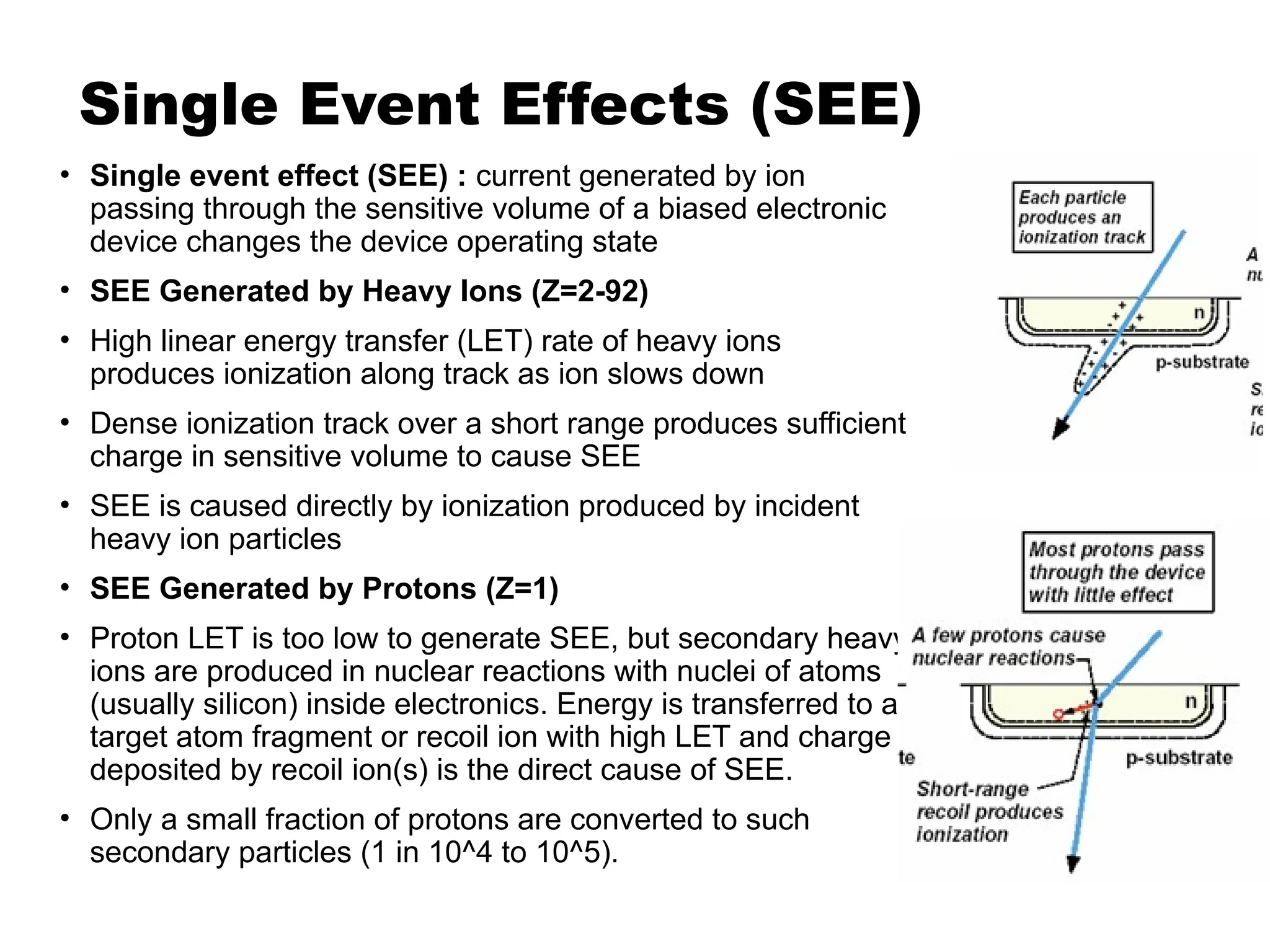 Single Event Effects (SEE)
• Single event effect (SEE) : current generated by ion
passing through the sensitive volume of a biased electronic
device changes the device operating state
• SEE Generated by Heavy Ions (Z=2-92)
• High linear energy transfer (LET) rate of heavy ions
produces ionization along track as ion slows down
• Dense ionization track over a short range produces sufficient
charge in sensitive volume to cause SEE
• SEE is caused directly by ionization produced by incident
heavy ion particles
• SEE Generated by Protons (Z=1)
• Proton LET is too low to generate SEE, but secondary heavy
ions are produced in nuclear reactions with nuclei of atoms
(usually silicon) inside electronics. Energy is transferred to a
target atom fragment or recoil ion with high LET and charge
deposited by recoil ion(s) is the direct cause of SEE.
• Only a small fraction of protons are converted to such
secondary particles (1 in 10^4 to 10^5).
 