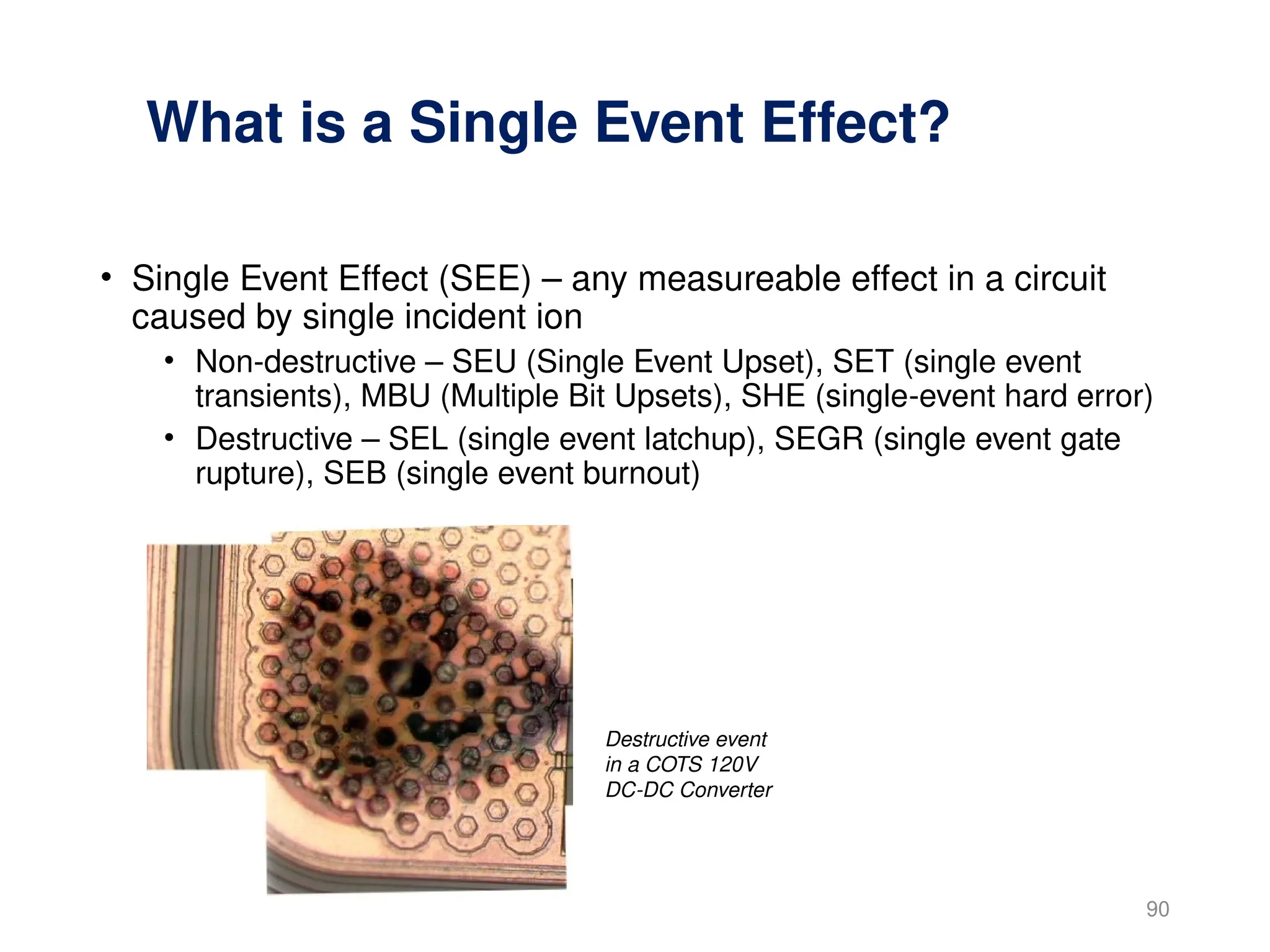 What is a Single Event Effect?
• Single Event Effect (SEE) – any measureable effect in a circuit
caused by single incident ion
• Non-destructive – SEU (Single Event Upset), SET (single event
transients), MBU (Multiple Bit Upsets), SHE (single-event hard error)
• Destructive – SEL (single event latchup), SEGR (single event gate
rupture), SEB (single event burnout)
90
Destructive event
in a COTS 120V
DC-DC Converter
 