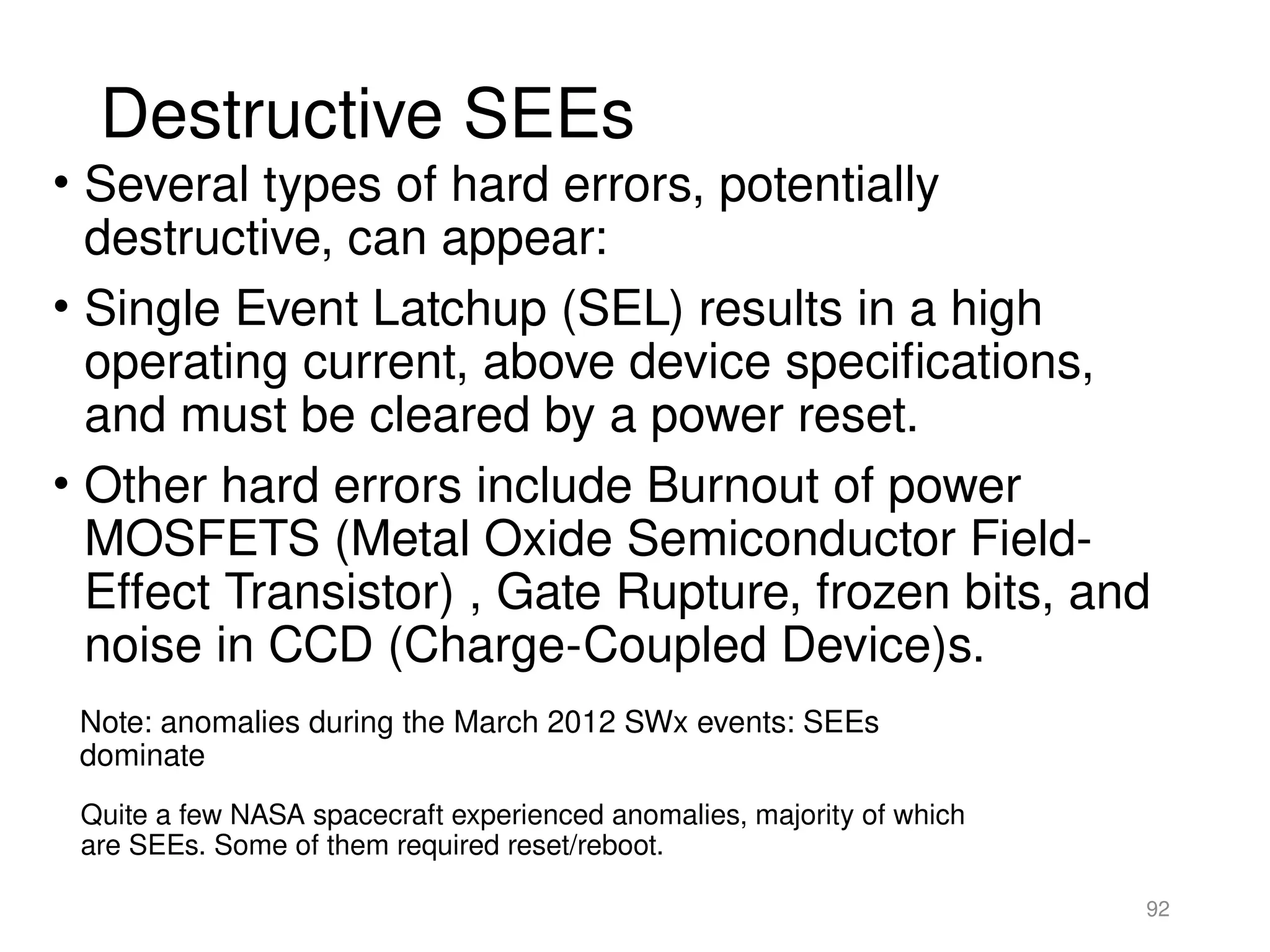 Destructive SEEs
• Several types of hard errors, potentially
destructive, can appear:
• Single Event Latchup (SEL) results in a high
operating current, above device specifications,
and must be cleared by a power reset.
• Other hard errors include Burnout of power
MOSFETS (Metal Oxide Semiconductor Field-
Effect Transistor) , Gate Rupture, frozen bits, and
noise in CCD (Charge-Coupled Device)s.
92
Note: anomalies during the March 2012 SWx events: SEEs
dominate
Quite a few NASA spacecraft experienced anomalies, majority of which
are SEEs. Some of them required reset/reboot.
 
