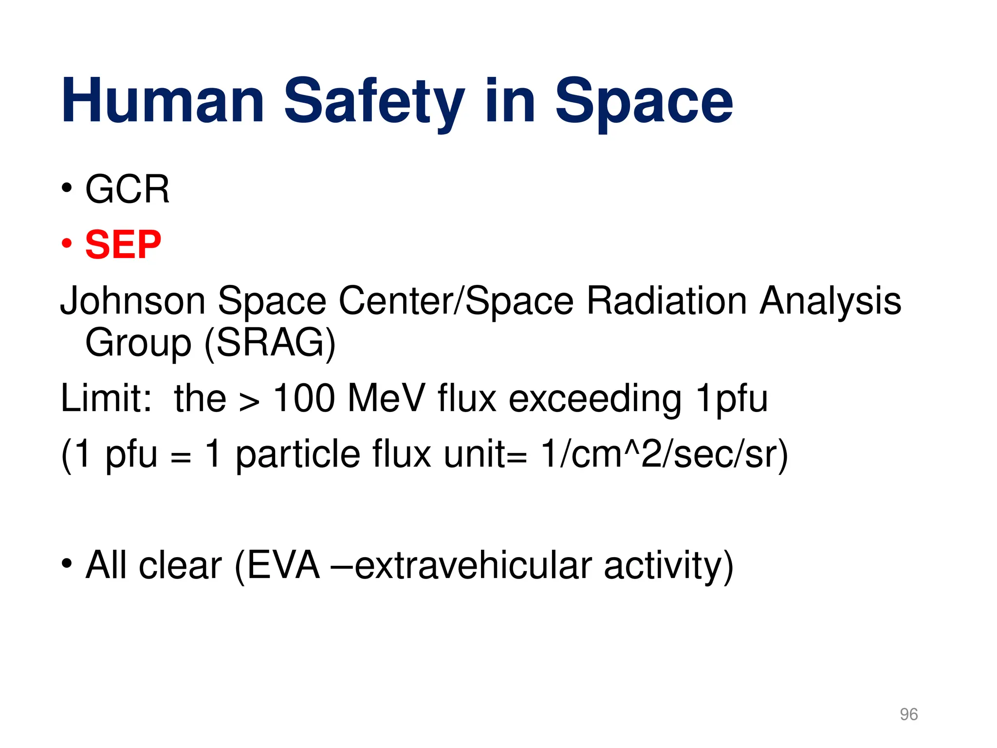 Human Safety in Space
• GCR
• SEP
Johnson Space Center/Space Radiation Analysis
Group (SRAG)
Limit: the > 100 MeV flux exceeding 1pfu
(1 pfu = 1 particle flux unit= 1/cm^2/sec/sr)
• All clear (EVA –extravehicular activity)
96
 