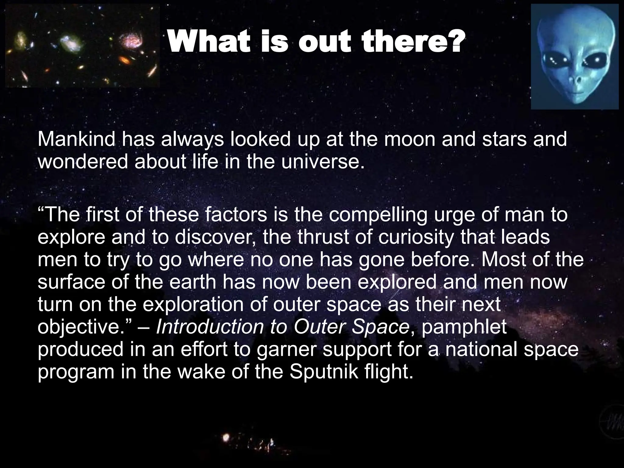 What is out there?
Mankind has always looked up at the moon and stars and
wondered about life in the universe.
“The first of these factors is the compelling urge of man to
explore and to discover, the thrust of curiosity that leads
men to try to go where no one has gone before. Most of the
surface of the earth has now been explored and men now
turn on the exploration of outer space as their next
objective.” – Introduction to Outer Space, pamphlet
produced in an effort to garner support for a national space
program in the wake of the Sputnik flight.
 