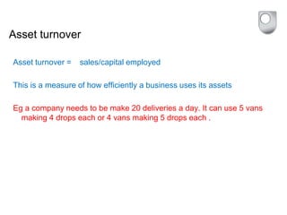 Asset turnover
Asset turnover = sales/capital employed
This is a measure of how efficiently a business uses its assets
Eg a company needs to be make 20 deliveries a day. It can use 5 vans
making 4 drops each or 4 vans making 5 drops each .
 